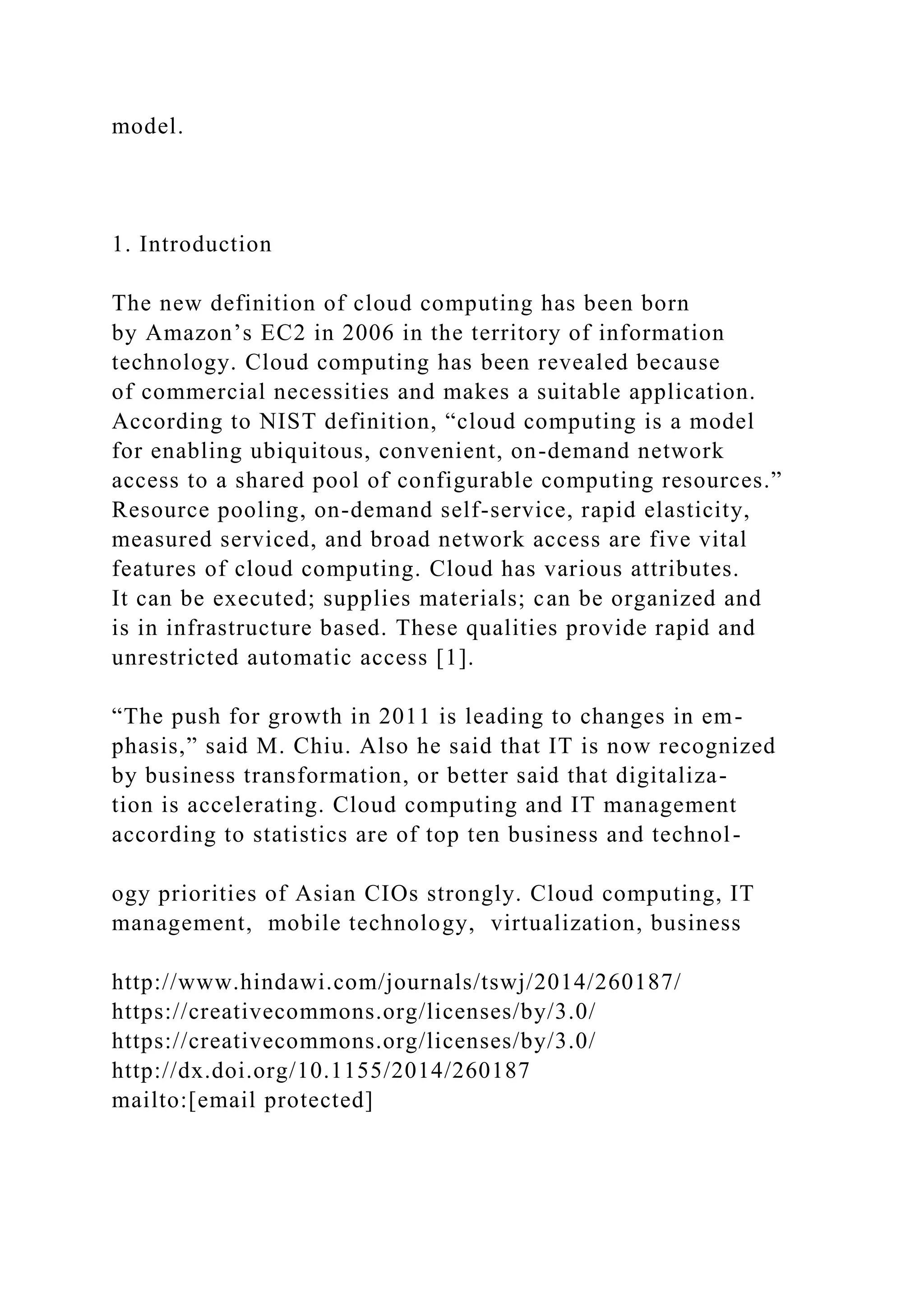 model.
1. Introduction
The new definition of cloud computing has been born
by Amazon’s EC2 in 2006 in the territory of information
technology. Cloud computing has been revealed because
of commercial necessities and makes a suitable application.
According to NIST definition, “cloud computing is a model
for enabling ubiquitous, convenient, on-demand network
access to a shared pool of configurable computing resources.”
Resource pooling, on-demand self-service, rapid elasticity,
measured serviced, and broad network access are five vital
features of cloud computing. Cloud has various attributes.
It can be executed; supplies materials; can be organized and
is in infrastructure based. These qualities provide rapid and
unrestricted automatic access [1].
“The push for growth in 2011 is leading to changes in em-
phasis,” said M. Chiu. Also he said that IT is now recognized
by business transformation, or better said that digitaliza-
tion is accelerating. Cloud computing and IT management
according to statistics are of top ten business and technol-
ogy priorities of Asian CIOs strongly. Cloud computing, IT
management, mobile technology, virtualization, business
http://www.hindawi.com/journals/tswj/2014/260187/
https://creativecommons.org/licenses/by/3.0/
https://creativecommons.org/licenses/by/3.0/
http://dx.doi.org/10.1155/2014/260187
mailto:[email protected]
 