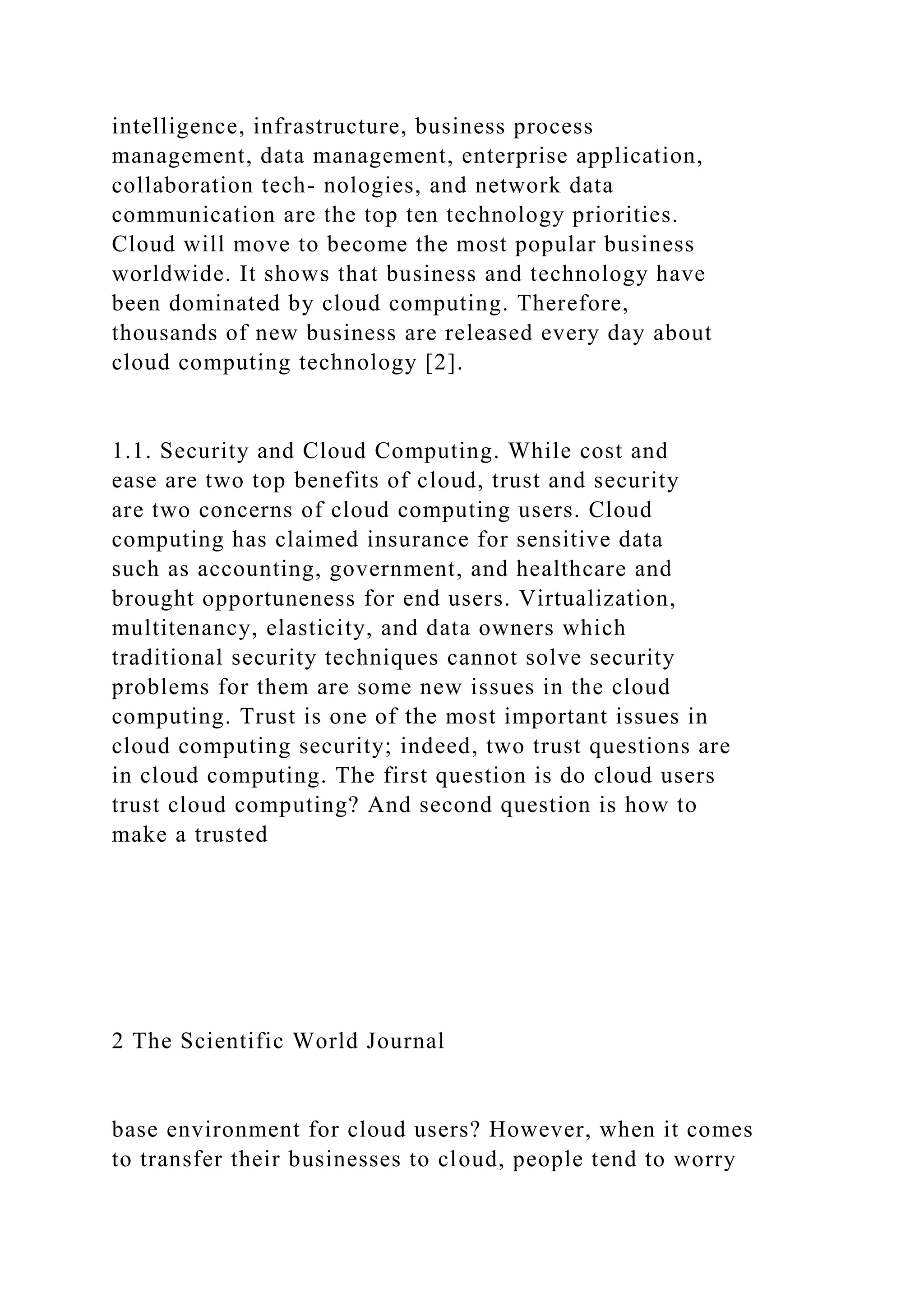 intelligence, infrastructure, business process
management, data management, enterprise application,
collaboration tech- nologies, and network data
communication are the top ten technology priorities.
Cloud will move to become the most popular business
worldwide. It shows that business and technology have
been dominated by cloud computing. Therefore,
thousands of new business are released every day about
cloud computing technology [2].
1.1. Security and Cloud Computing. While cost and
ease are two top benefits of cloud, trust and security
are two concerns of cloud computing users. Cloud
computing has claimed insurance for sensitive data
such as accounting, government, and healthcare and
brought opportuneness for end users. Virtualization,
multitenancy, elasticity, and data owners which
traditional security techniques cannot solve security
problems for them are some new issues in the cloud
computing. Trust is one of the most important issues in
cloud computing security; indeed, two trust questions are
in cloud computing. The first question is do cloud users
trust cloud computing? And second question is how to
make a trusted
2 The Scientific World Journal
base environment for cloud users? However, when it comes
to transfer their businesses to cloud, people tend to worry
 