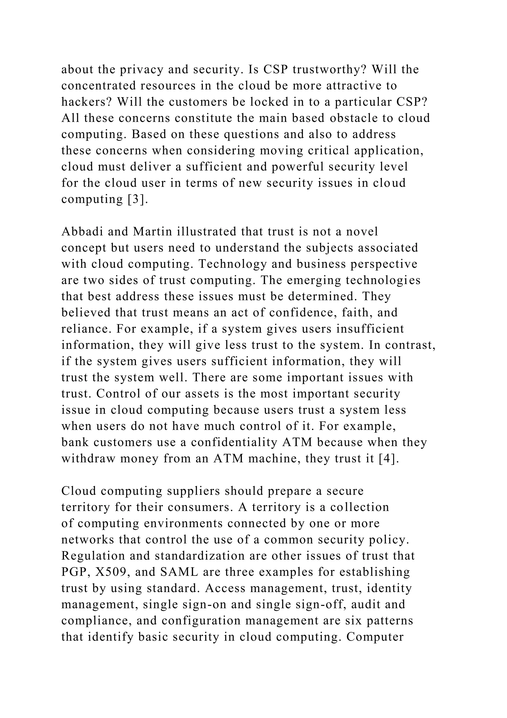 about the privacy and security. Is CSP trustworthy? Will the
concentrated resources in the cloud be more attractive to
hackers? Will the customers be locked in to a particular CSP?
All these concerns constitute the main based obstacle to cloud
computing. Based on these questions and also to address
these concerns when considering moving critical application,
cloud must deliver a sufficient and powerful security level
for the cloud user in terms of new security issues in cloud
computing [3].
Abbadi and Martin illustrated that trust is not a novel
concept but users need to understand the subjects associated
with cloud computing. Technology and business perspective
are two sides of trust computing. The emerging technologies
that best address these issues must be determined. They
believed that trust means an act of confidence, faith, and
reliance. For example, if a system gives users insufficient
information, they will give less trust to the system. In contrast,
if the system gives users sufficient information, they will
trust the system well. There are some important issues with
trust. Control of our assets is the most important security
issue in cloud computing because users trust a system less
when users do not have much control of it. For example,
bank customers use a confidentiality ATM because when they
withdraw money from an ATM machine, they trust it [4].
Cloud computing suppliers should prepare a secure
territory for their consumers. A territory is a collection
of computing environments connected by one or more
networks that control the use of a common security policy.
Regulation and standardization are other issues of trust that
PGP, X509, and SAML are three examples for establishing
trust by using standard. Access management, trust, identity
management, single sign-on and single sign-off, audit and
compliance, and configuration management are six patterns
that identify basic security in cloud computing. Computer
 