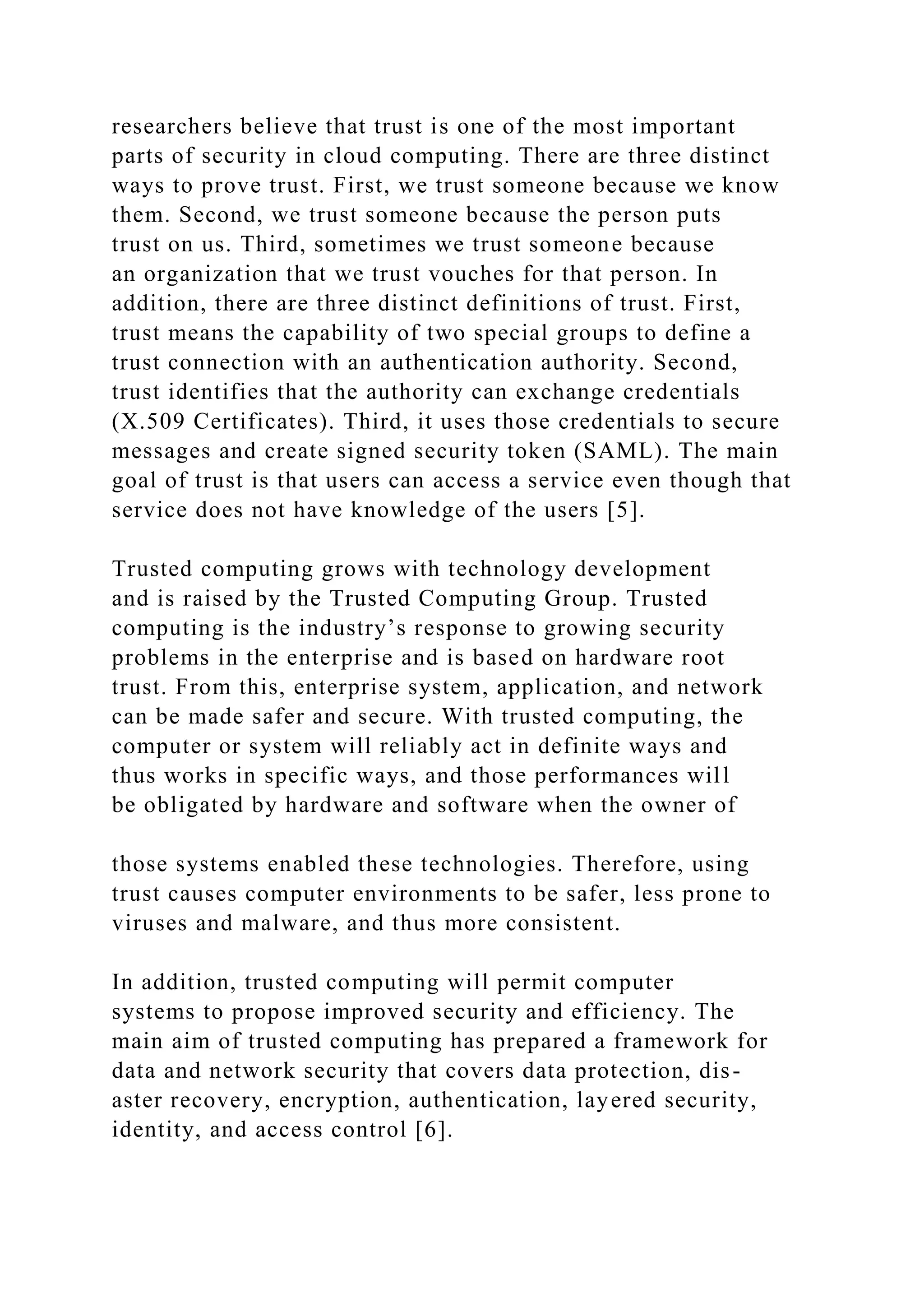 researchers believe that trust is one of the most important
parts of security in cloud computing. There are three distinct
ways to prove trust. First, we trust someone because we know
them. Second, we trust someone because the person puts
trust on us. Third, sometimes we trust someone because
an organization that we trust vouches for that person. In
addition, there are three distinct definitions of trust. First,
trust means the capability of two special groups to define a
trust connection with an authentication authority. Second,
trust identifies that the authority can exchange credentials
(X.509 Certificates). Third, it uses those credentials to secure
messages and create signed security token (SAML). The main
goal of trust is that users can access a service even though that
service does not have knowledge of the users [5].
Trusted computing grows with technology development
and is raised by the Trusted Computing Group. Trusted
computing is the industry’s response to growing security
problems in the enterprise and is based on hardware root
trust. From this, enterprise system, application, and network
can be made safer and secure. With trusted computing, the
computer or system will reliably act in definite ways and
thus works in specific ways, and those performances will
be obligated by hardware and software when the owner of
those systems enabled these technologies. Therefore, using
trust causes computer environments to be safer, less prone to
viruses and malware, and thus more consistent.
In addition, trusted computing will permit computer
systems to propose improved security and efficiency. The
main aim of trusted computing has prepared a framework for
data and network security that covers data protection, dis-
aster recovery, encryption, authentication, layered security,
identity, and access control [6].
 