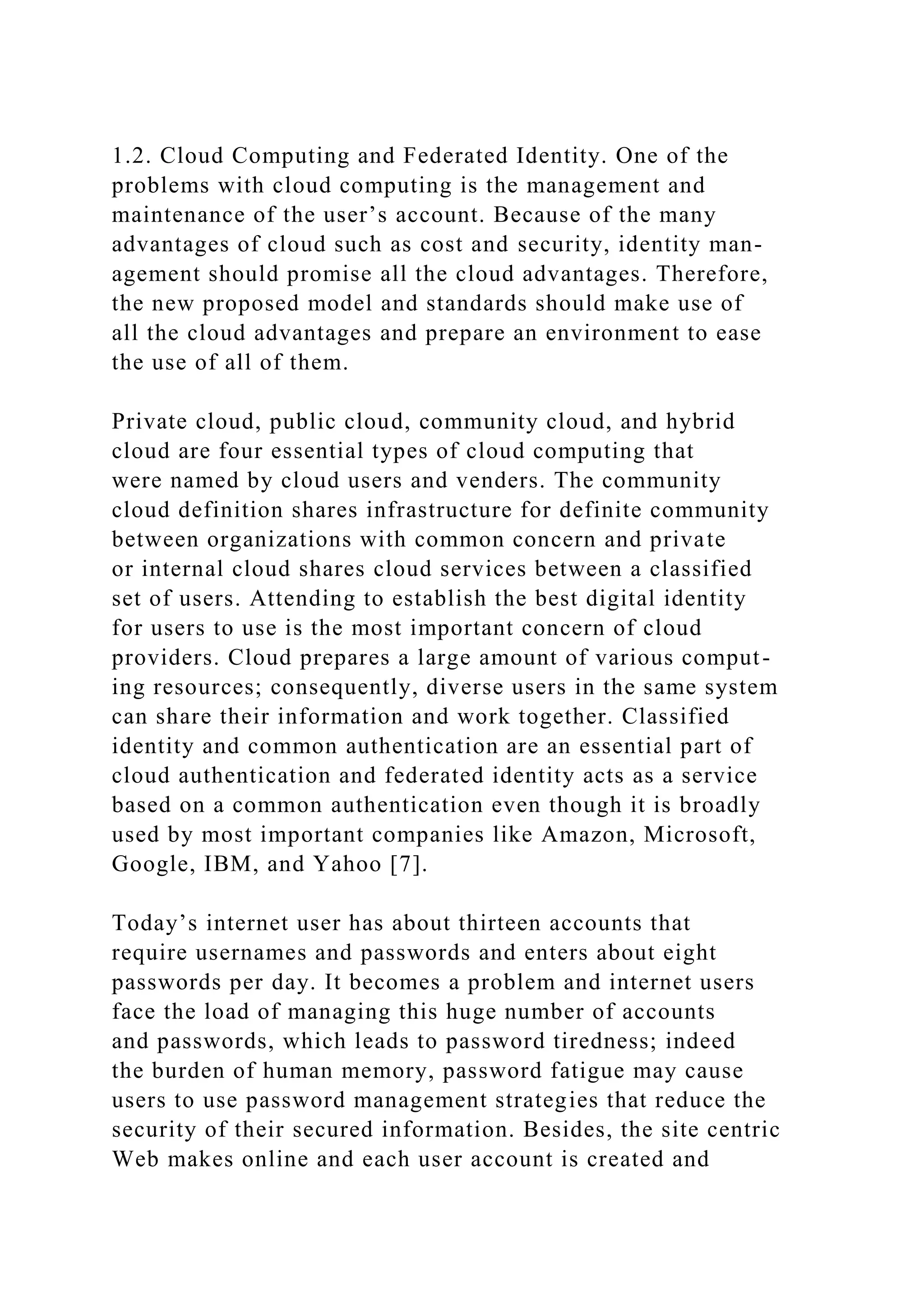 1.2. Cloud Computing and Federated Identity. One of the
problems with cloud computing is the management and
maintenance of the user’s account. Because of the many
advantages of cloud such as cost and security, identity man-
agement should promise all the cloud advantages. Therefore,
the new proposed model and standards should make use of
all the cloud advantages and prepare an environment to ease
the use of all of them.
Private cloud, public cloud, community cloud, and hybrid
cloud are four essential types of cloud computing that
were named by cloud users and venders. The community
cloud definition shares infrastructure for definite community
between organizations with common concern and private
or internal cloud shares cloud services between a classified
set of users. Attending to establish the best digital identity
for users to use is the most important concern of cloud
providers. Cloud prepares a large amount of various comput-
ing resources; consequently, diverse users in the same system
can share their information and work together. Classified
identity and common authentication are an essential part of
cloud authentication and federated identity acts as a service
based on a common authentication even though it is broadly
used by most important companies like Amazon, Microsoft,
Google, IBM, and Yahoo [7].
Today’s internet user has about thirteen accounts that
require usernames and passwords and enters about eight
passwords per day. It becomes a problem and internet users
face the load of managing this huge number of accounts
and passwords, which leads to password tiredness; indeed
the burden of human memory, password fatigue may cause
users to use password management strategies that reduce the
security of their secured information. Besides, the site centric
Web makes online and each user account is created and
 