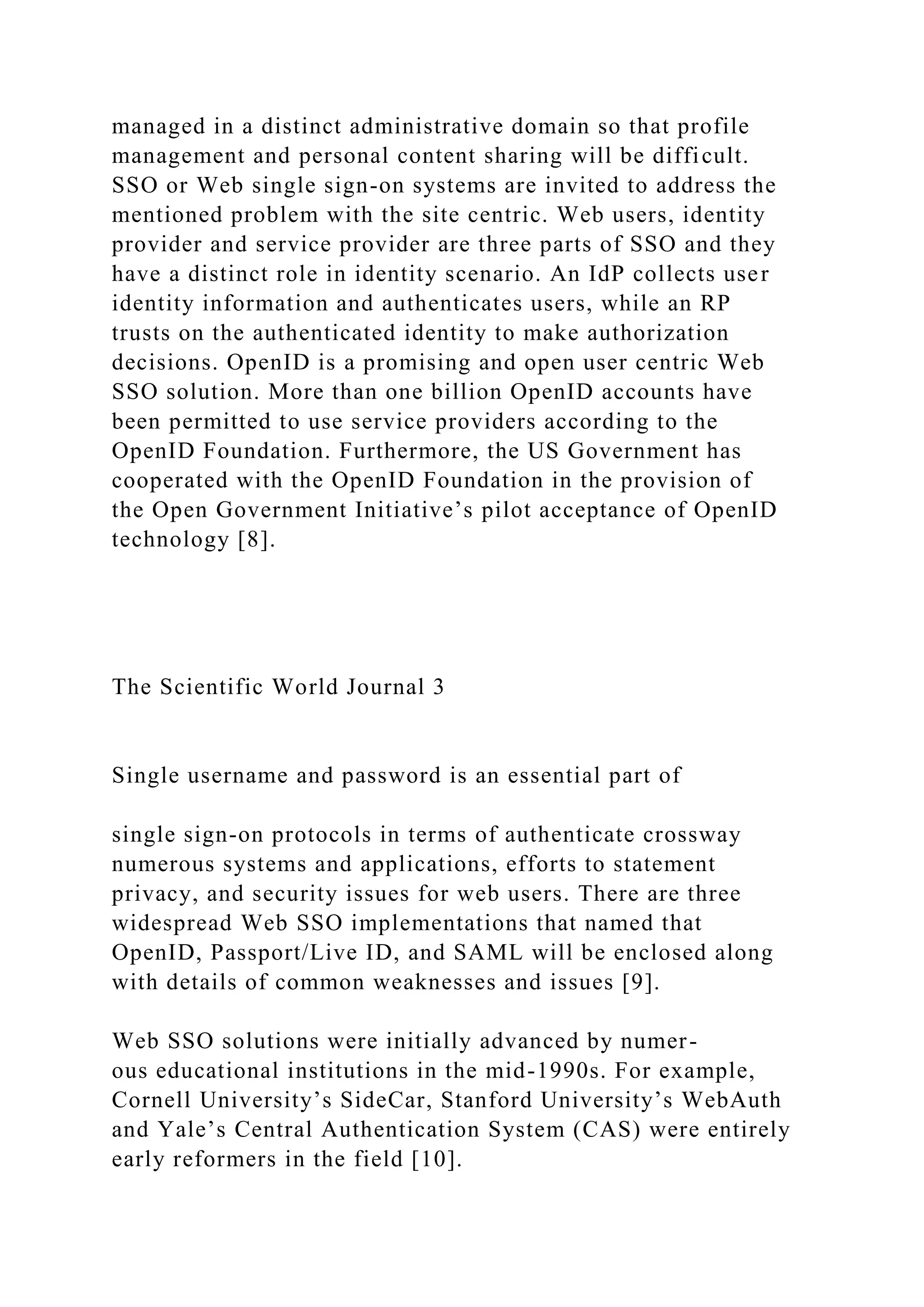 managed in a distinct administrative domain so that profile
management and personal content sharing will be difficult.
SSO or Web single sign-on systems are invited to address the
mentioned problem with the site centric. Web users, identity
provider and service provider are three parts of SSO and they
have a distinct role in identity scenario. An IdP collects user
identity information and authenticates users, while an RP
trusts on the authenticated identity to make authorization
decisions. OpenID is a promising and open user centric Web
SSO solution. More than one billion OpenID accounts have
been permitted to use service providers according to the
OpenID Foundation. Furthermore, the US Government has
cooperated with the OpenID Foundation in the provision of
the Open Government Initiative’s pilot acceptance of OpenID
technology [8].
The Scientific World Journal 3
Single username and password is an essential part of
single sign-on protocols in terms of authenticate crossway
numerous systems and applications, efforts to statement
privacy, and security issues for web users. There are three
widespread Web SSO implementations that named that
OpenID, Passport/Live ID, and SAML will be enclosed along
with details of common weaknesses and issues [9].
Web SSO solutions were initially advanced by numer-
ous educational institutions in the mid-1990s. For example,
Cornell University’s SideCar, Stanford University’s WebAuth
and Yale’s Central Authentication System (CAS) were entirely
early reformers in the field [10].
 