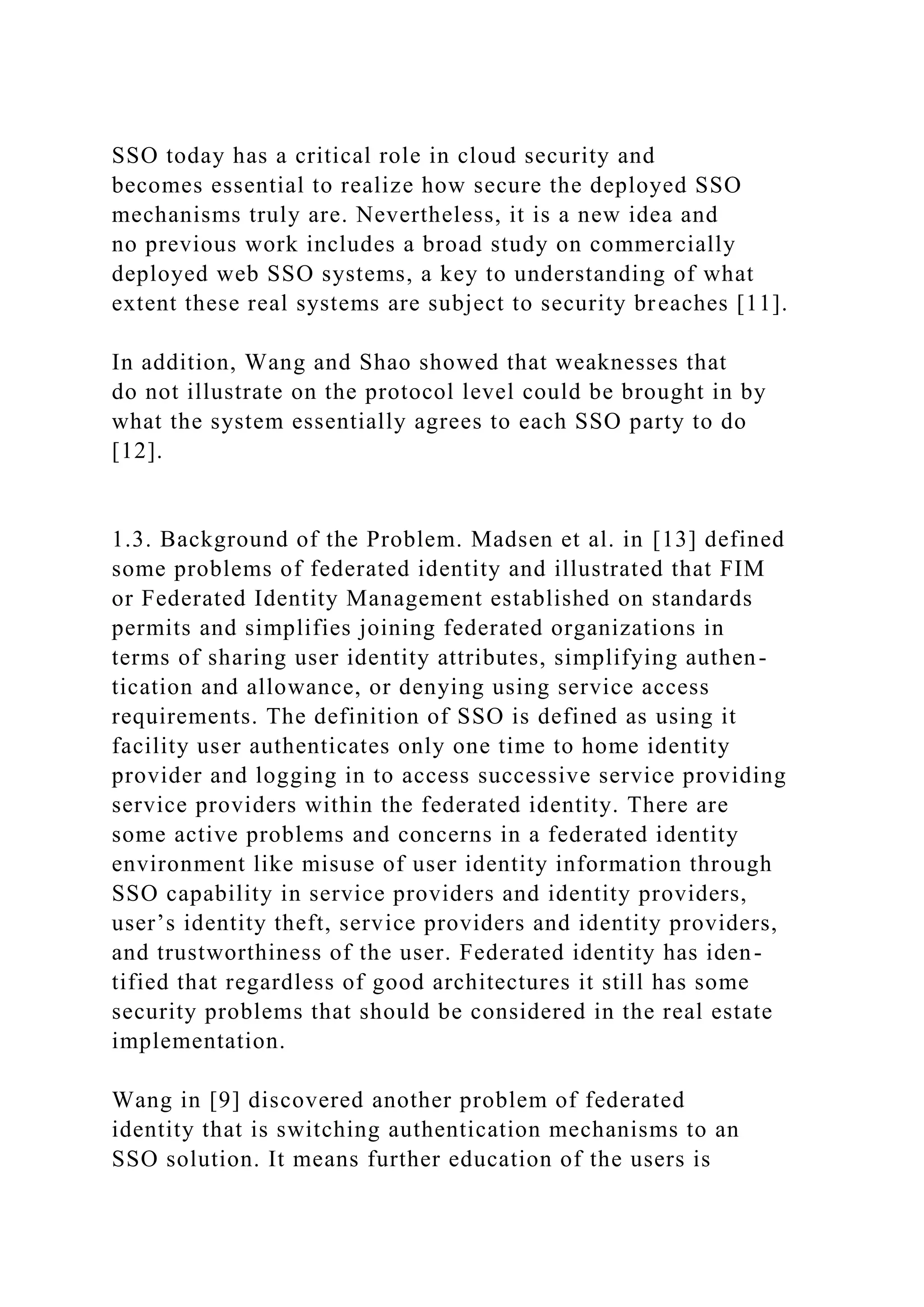 SSO today has a critical role in cloud security and
becomes essential to realize how secure the deployed SSO
mechanisms truly are. Nevertheless, it is a new idea and
no previous work includes a broad study on commercially
deployed web SSO systems, a key to understanding of what
extent these real systems are subject to security breaches [11].
In addition, Wang and Shao showed that weaknesses that
do not illustrate on the protocol level could be brought in by
what the system essentially agrees to each SSO party to do
[12].
1.3. Background of the Problem. Madsen et al. in [13] defined
some problems of federated identity and illustrated that FIM
or Federated Identity Management established on standards
permits and simplifies joining federated organizations in
terms of sharing user identity attributes, simplifying authen-
tication and allowance, or denying using service access
requirements. The definition of SSO is defined as using it
facility user authenticates only one time to home identity
provider and logging in to access successive service providing
service providers within the federated identity. There are
some active problems and concerns in a federated identity
environment like misuse of user identity information through
SSO capability in service providers and identity providers,
user’s identity theft, service providers and identity providers,
and trustworthiness of the user. Federated identity has iden-
tified that regardless of good architectures it still has some
security problems that should be considered in the real estate
implementation.
Wang in [9] discovered another problem of federated
identity that is switching authentication mechanisms to an
SSO solution. It means further education of the users is
 