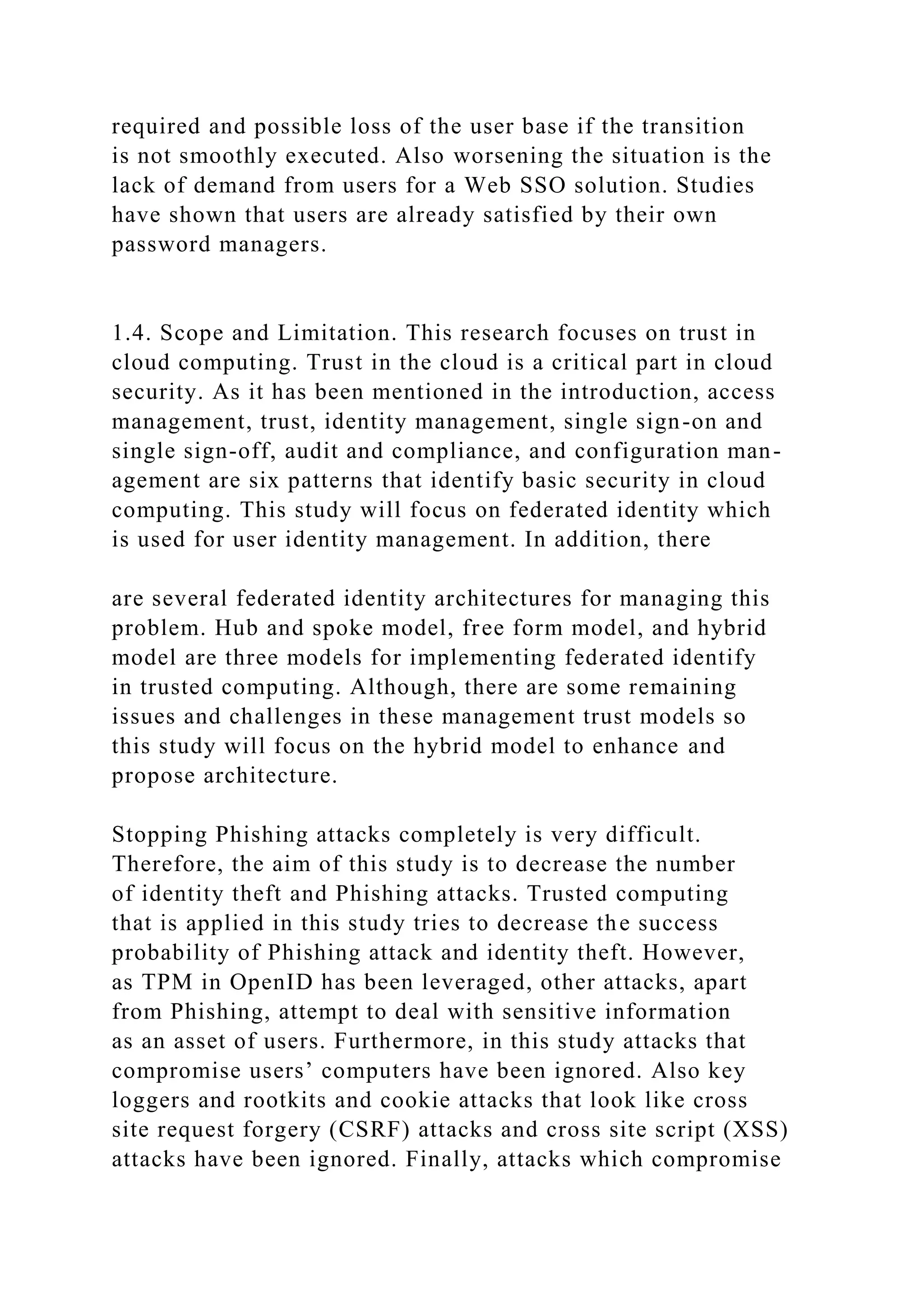 required and possible loss of the user base if the transition
is not smoothly executed. Also worsening the situation is the
lack of demand from users for a Web SSO solution. Studies
have shown that users are already satisfied by their own
password managers.
1.4. Scope and Limitation. This research focuses on trust in
cloud computing. Trust in the cloud is a critical part in cloud
security. As it has been mentioned in the introduction, access
management, trust, identity management, single sign-on and
single sign-off, audit and compliance, and configuration man-
agement are six patterns that identify basic security in cloud
computing. This study will focus on federated identity which
is used for user identity management. In addition, there
are several federated identity architectures for managing this
problem. Hub and spoke model, free form model, and hybrid
model are three models for implementing federated identify
in trusted computing. Although, there are some remaining
issues and challenges in these management trust models so
this study will focus on the hybrid model to enhance and
propose architecture.
Stopping Phishing attacks completely is very difficult.
Therefore, the aim of this study is to decrease the number
of identity theft and Phishing attacks. Trusted computing
that is applied in this study tries to decrease the success
probability of Phishing attack and identity theft. However,
as TPM in OpenID has been leveraged, other attacks, apart
from Phishing, attempt to deal with sensitive information
as an asset of users. Furthermore, in this study attacks that
compromise users’ computers have been ignored. Also key
loggers and rootkits and cookie attacks that look like cross
site request forgery (CSRF) attacks and cross site script (XSS)
attacks have been ignored. Finally, attacks which compromise
 