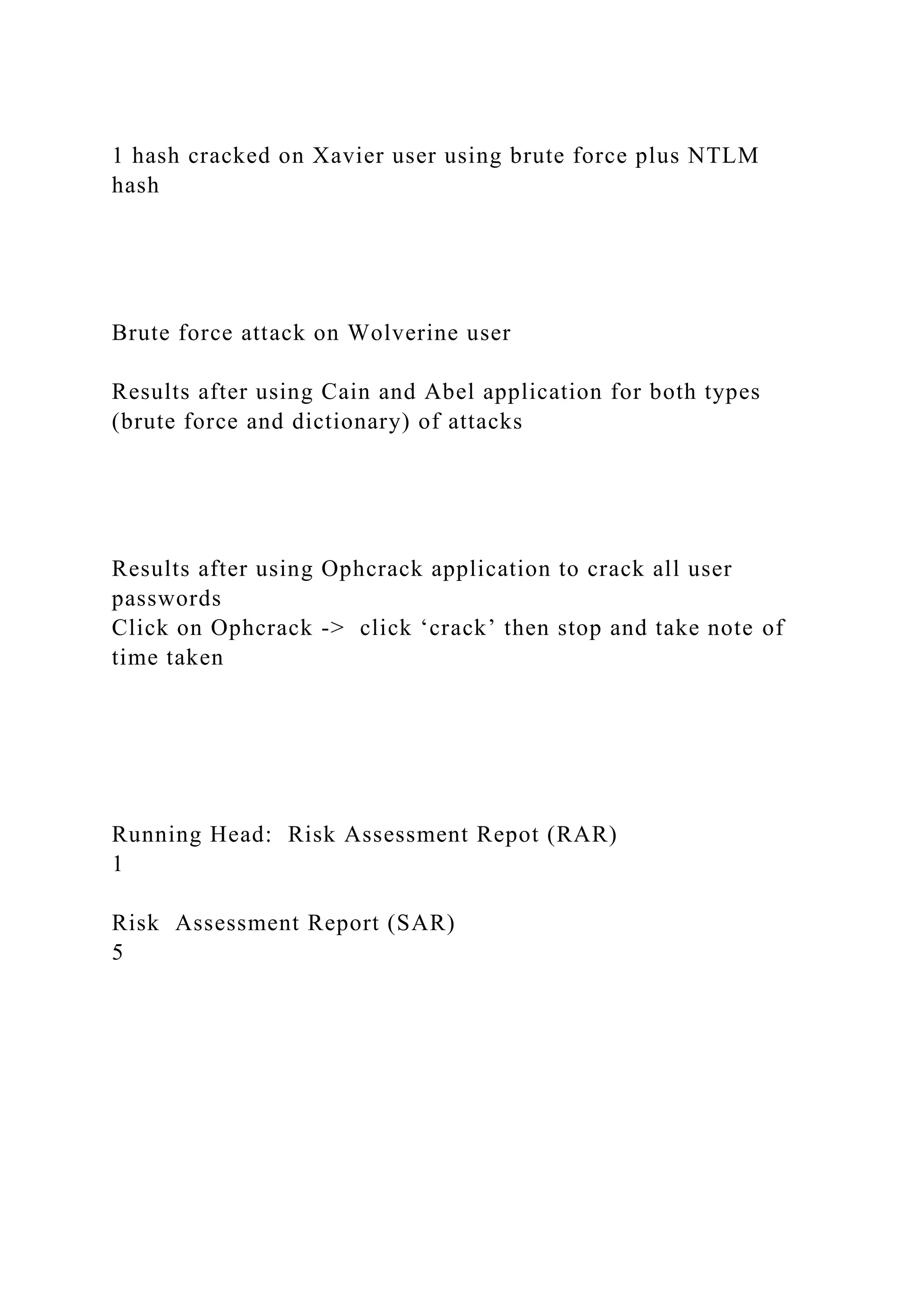 1 hash cracked on Xavier user using brute force plus NTLM
hash
Brute force attack on Wolverine user
Results after using Cain and Abel application for both types
(brute force and dictionary) of attacks
Results after using Ophcrack application to crack all user
passwords
Click on Ophcrack -> click ‘crack’ then stop and take note of
time taken
Running Head: Risk Assessment Repot (RAR)
1
Risk Assessment Report (SAR)
5
 
