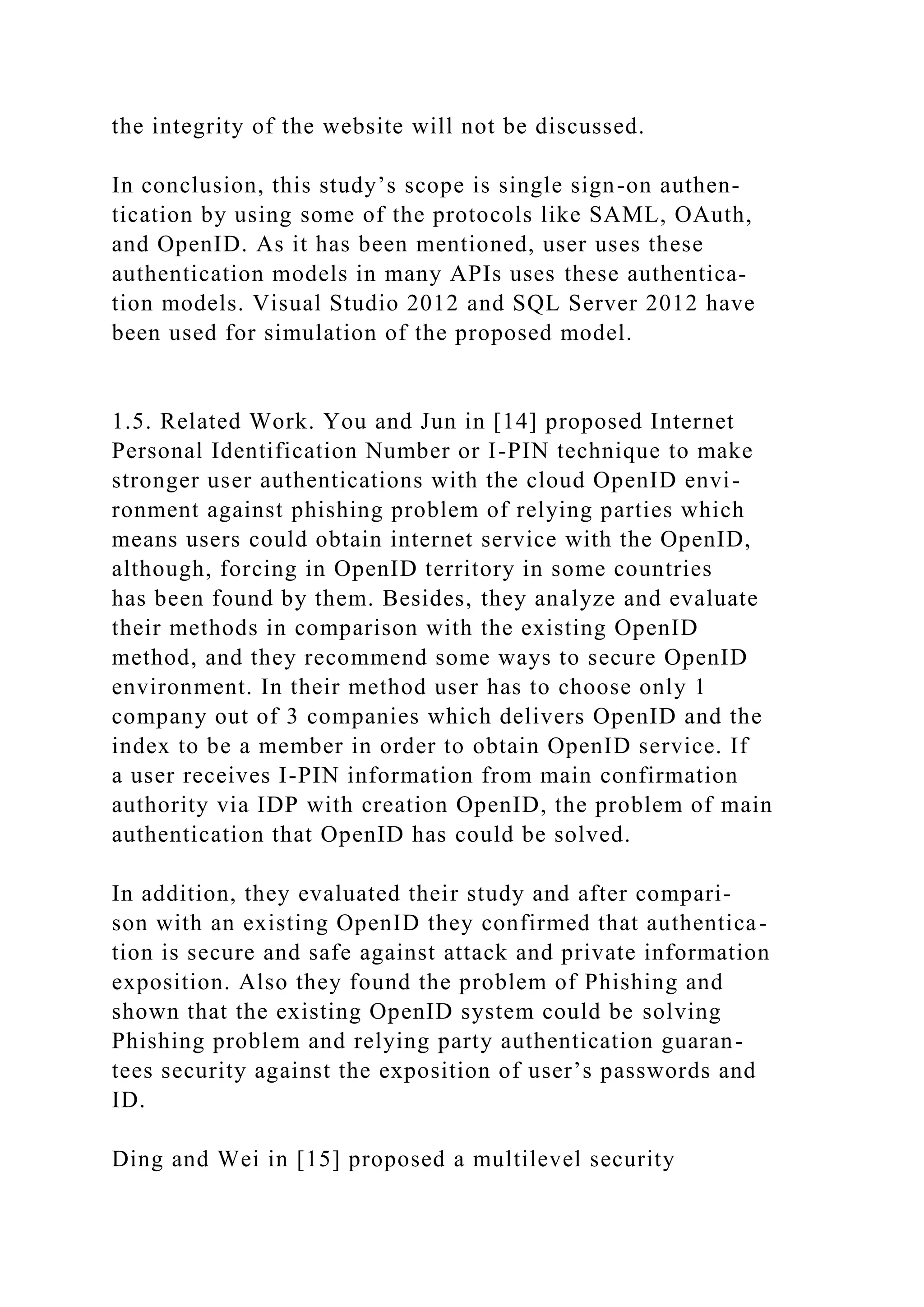 the integrity of the website will not be discussed.
In conclusion, this study’s scope is single sign-on authen-
tication by using some of the protocols like SAML, OAuth,
and OpenID. As it has been mentioned, user uses these
authentication models in many APIs uses these authentica-
tion models. Visual Studio 2012 and SQL Server 2012 have
been used for simulation of the proposed model.
1.5. Related Work. You and Jun in [14] proposed Internet
Personal Identification Number or I-PIN technique to make
stronger user authentications with the cloud OpenID envi-
ronment against phishing problem of relying parties which
means users could obtain internet service with the OpenID,
although, forcing in OpenID territory in some countries
has been found by them. Besides, they analyze and evaluate
their methods in comparison with the existing OpenID
method, and they recommend some ways to secure OpenID
environment. In their method user has to choose only 1
company out of 3 companies which delivers OpenID and the
index to be a member in order to obtain OpenID service. If
a user receives I-PIN information from main confirmation
authority via IDP with creation OpenID, the problem of main
authentication that OpenID has could be solved.
In addition, they evaluated their study and after compari-
son with an existing OpenID they confirmed that authentica-
tion is secure and safe against attack and private information
exposition. Also they found the problem of Phishing and
shown that the existing OpenID system could be solving
Phishing problem and relying party authentication guaran-
tees security against the exposition of user’s passwords and
ID.
Ding and Wei in [15] proposed a multilevel security
 