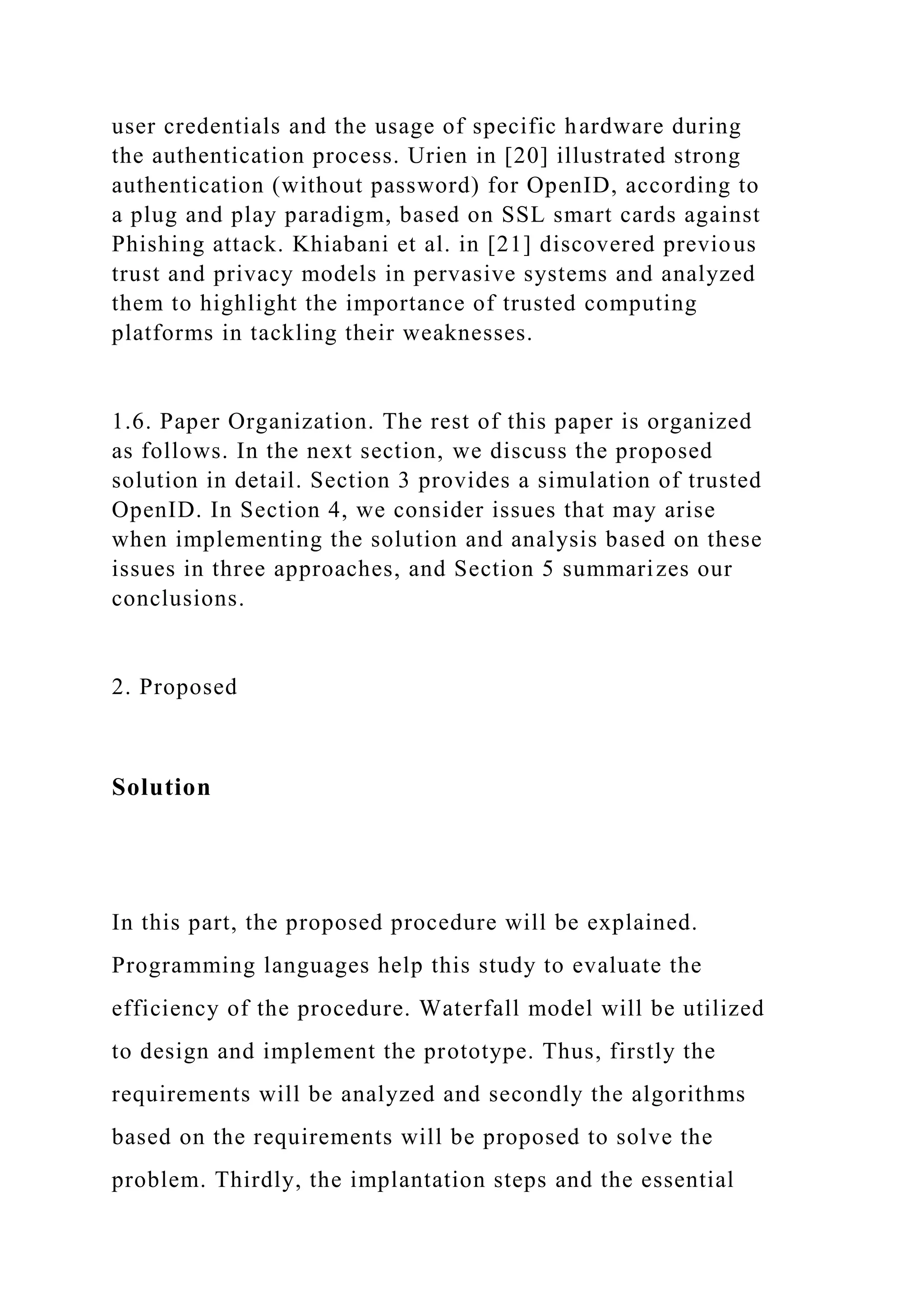 user credentials and the usage of specific hardware during
the authentication process. Urien in [20] illustrated strong
authentication (without password) for OpenID, according to
a plug and play paradigm, based on SSL smart cards against
Phishing attack. Khiabani et al. in [21] discovered previous
trust and privacy models in pervasive systems and analyzed
them to highlight the importance of trusted computing
platforms in tackling their weaknesses.
1.6. Paper Organization. The rest of this paper is organized
as follows. In the next section, we discuss the proposed
solution in detail. Section 3 provides a simulation of trusted
OpenID. In Section 4, we consider issues that may arise
when implementing the solution and analysis based on these
issues in three approaches, and Section 5 summarizes our
conclusions.
2. Proposed
Solution
In this part, the proposed procedure will be explained.
Programming languages help this study to evaluate the
efficiency of the procedure. Waterfall model will be utilized
to design and implement the prototype. Thus, firstly the
requirements will be analyzed and secondly the algorithms
based on the requirements will be proposed to solve the
problem. Thirdly, the implantation steps and the essential
 