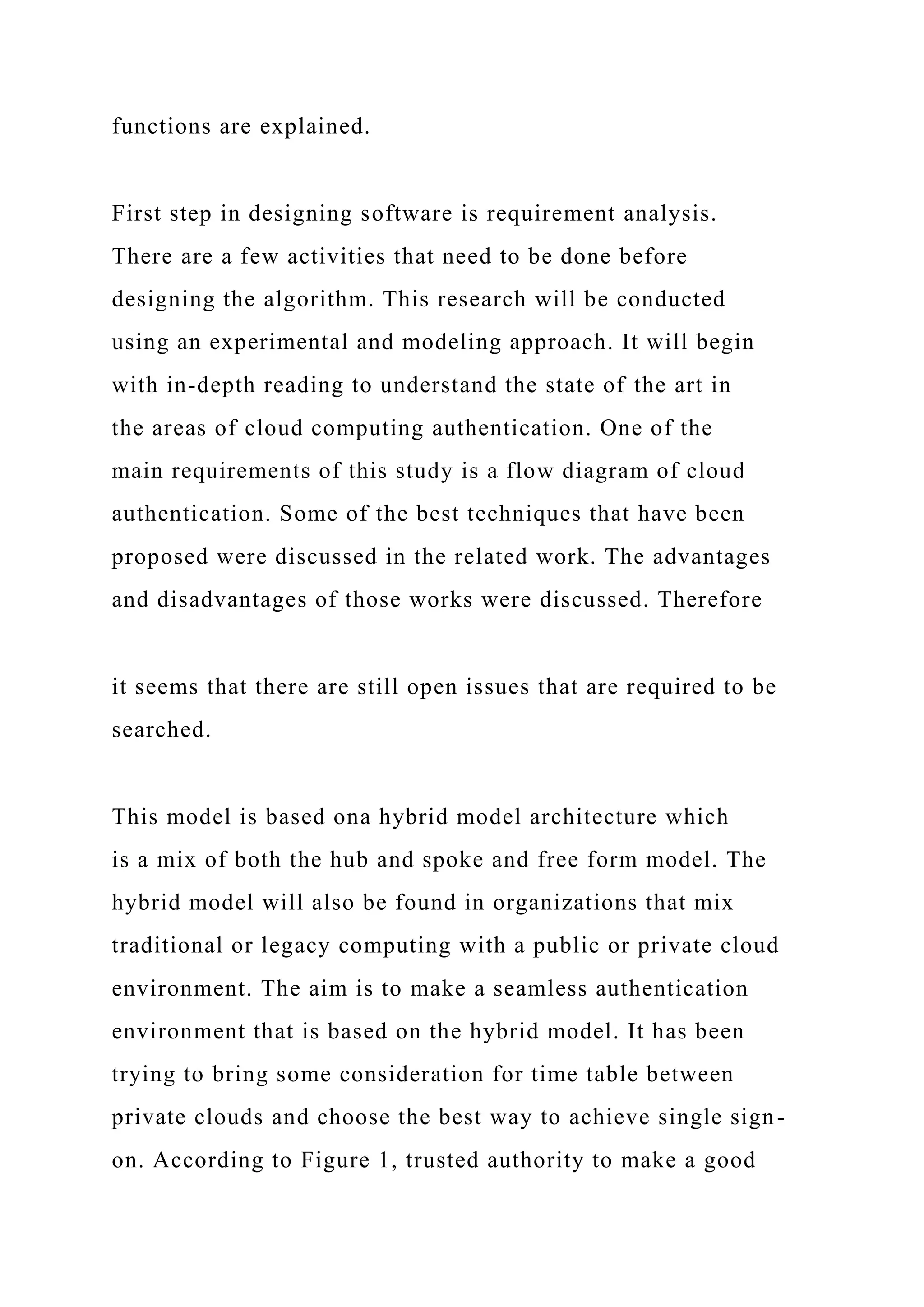 functions are explained.
First step in designing software is requirement analysis.
There are a few activities that need to be done before
designing the algorithm. This research will be conducted
using an experimental and modeling approach. It will begin
with in-depth reading to understand the state of the art in
the areas of cloud computing authentication. One of the
main requirements of this study is a flow diagram of cloud
authentication. Some of the best techniques that have been
proposed were discussed in the related work. The advantages
and disadvantages of those works were discussed. Therefore
it seems that there are still open issues that are required to be
searched.
This model is based ona hybrid model architecture which
is a mix of both the hub and spoke and free form model. The
hybrid model will also be found in organizations that mix
traditional or legacy computing with a public or private cloud
environment. The aim is to make a seamless authentication
environment that is based on the hybrid model. It has been
trying to bring some consideration for time table between
private clouds and choose the best way to achieve single sign-
on. According to Figure 1, trusted authority to make a good
 
