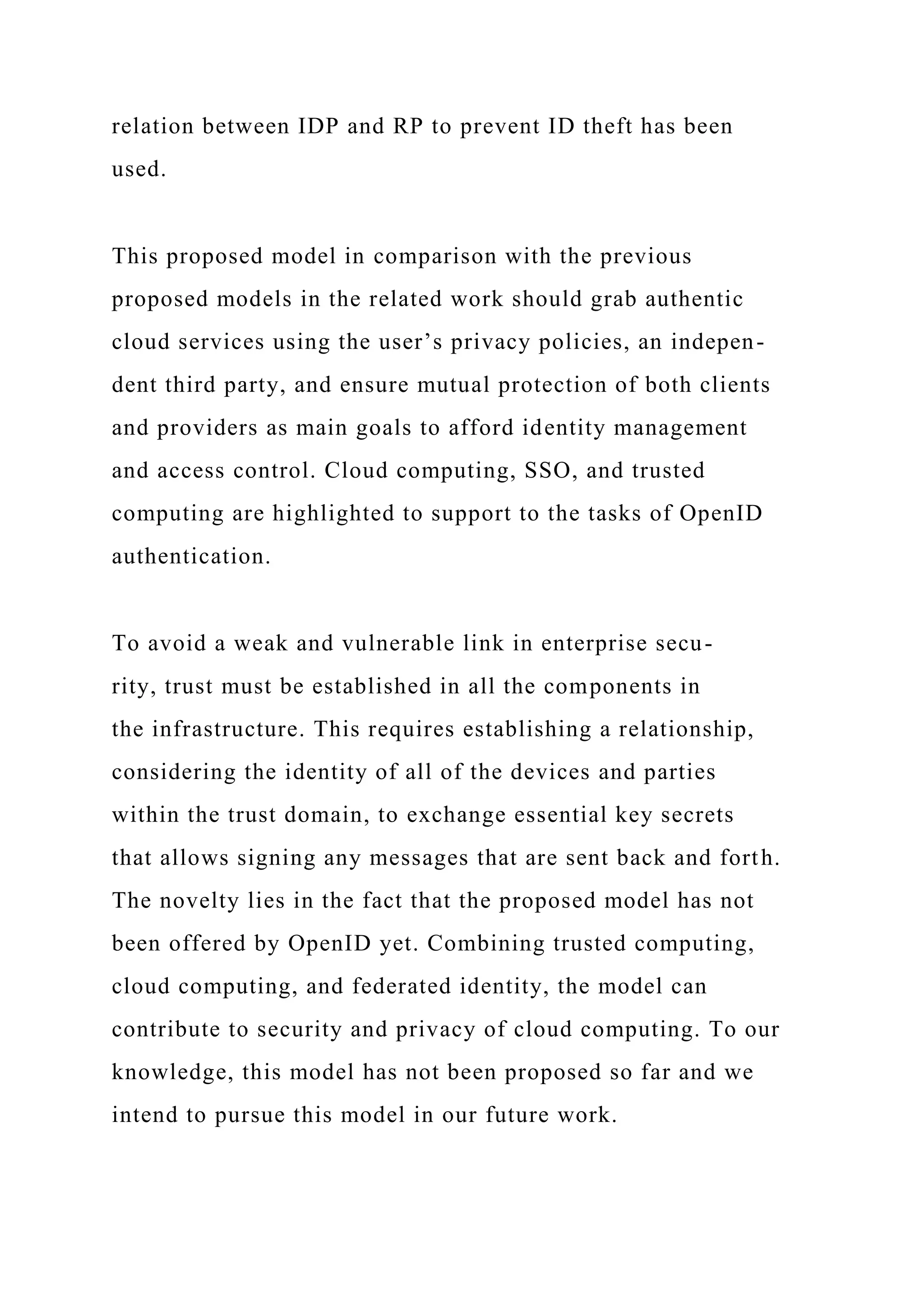 relation between IDP and RP to prevent ID theft has been
used.
This proposed model in comparison with the previous
proposed models in the related work should grab authentic
cloud services using the user’s privacy policies, an indepen-
dent third party, and ensure mutual protection of both clients
and providers as main goals to afford identity management
and access control. Cloud computing, SSO, and trusted
computing are highlighted to support to the tasks of OpenID
authentication.
To avoid a weak and vulnerable link in enterprise secu-
rity, trust must be established in all the components in
the infrastructure. This requires establishing a relationship,
considering the identity of all of the devices and parties
within the trust domain, to exchange essential key secrets
that allows signing any messages that are sent back and forth.
The novelty lies in the fact that the proposed model has not
been offered by OpenID yet. Combining trusted computing,
cloud computing, and federated identity, the model can
contribute to security and privacy of cloud computing. To our
knowledge, this model has not been proposed so far and we
intend to pursue this model in our future work.
 