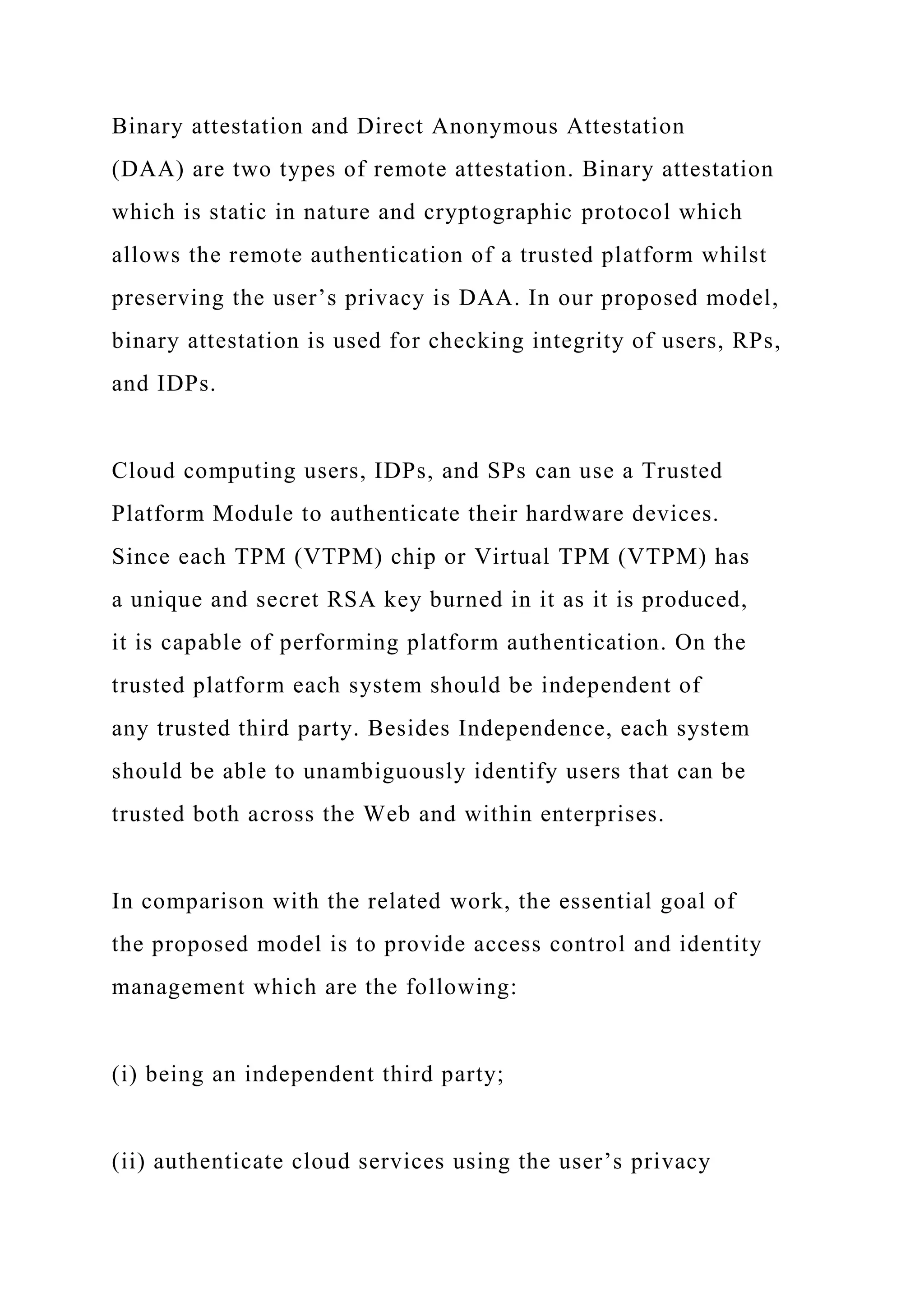 Binary attestation and Direct Anonymous Attestation
(DAA) are two types of remote attestation. Binary attestation
which is static in nature and cryptographic protocol which
allows the remote authentication of a trusted platform whilst
preserving the user’s privacy is DAA. In our proposed model,
binary attestation is used for checking integrity of users, RPs,
and IDPs.
Cloud computing users, IDPs, and SPs can use a Trusted
Platform Module to authenticate their hardware devices.
Since each TPM (VTPM) chip or Virtual TPM (VTPM) has
a unique and secret RSA key burned in it as it is produced,
it is capable of performing platform authentication. On the
trusted platform each system should be independent of
any trusted third party. Besides Independence, each system
should be able to unambiguously identify users that can be
trusted both across the Web and within enterprises.
In comparison with the related work, the essential goal of
the proposed model is to provide access control and identity
management which are the following:
(i) being an independent third party;
(ii) authenticate cloud services using the user’s privacy
 