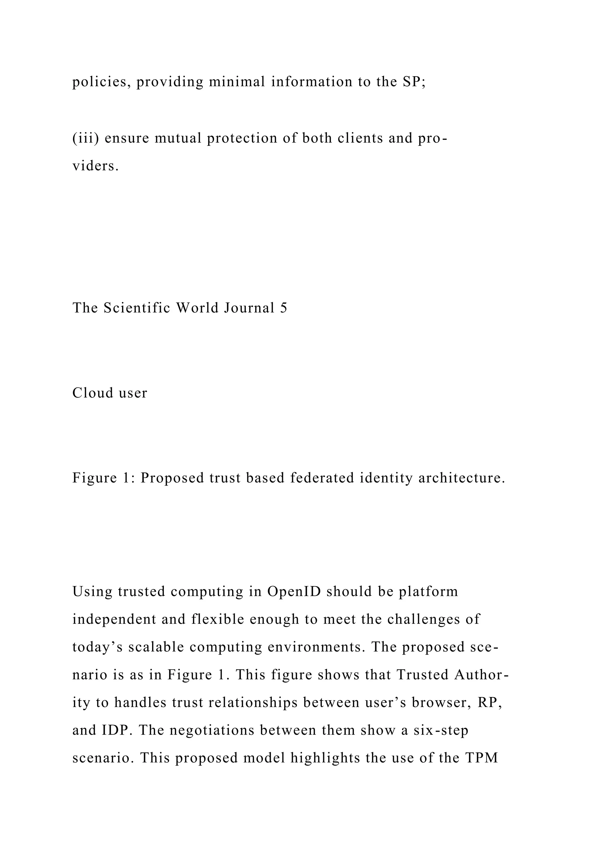 policies, providing minimal information to the SP;
(iii) ensure mutual protection of both clients and pro-
viders.
The Scientific World Journal 5
Cloud user
Figure 1: Proposed trust based federated identity architecture.
Using trusted computing in OpenID should be platform
independent and flexible enough to meet the challenges of
today’s scalable computing environments. The proposed sce-
nario is as in Figure 1. This figure shows that Trusted Author-
ity to handles trust relationships between user’s browser, RP,
and IDP. The negotiations between them show a six-step
scenario. This proposed model highlights the use of the TPM
 