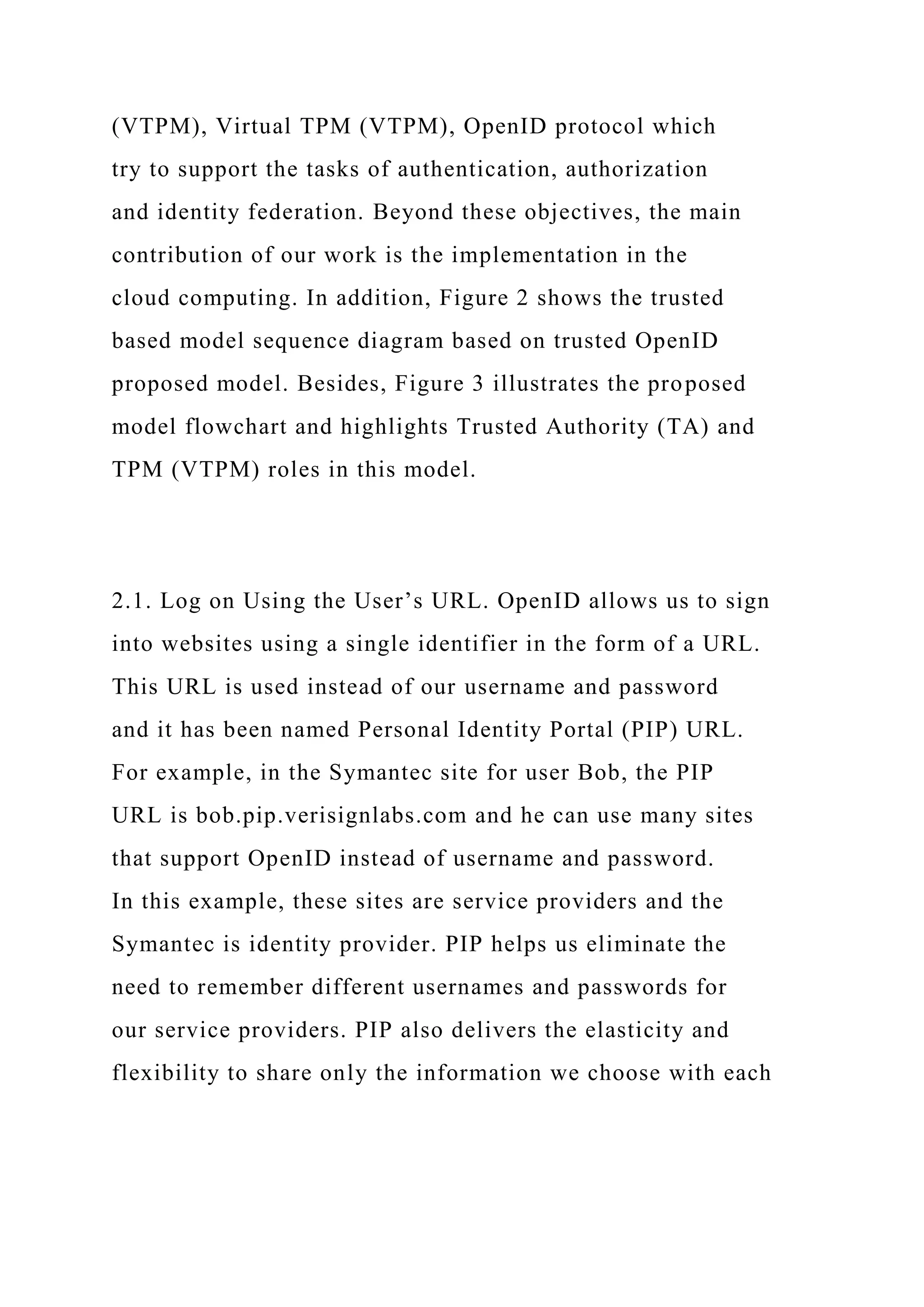 (VTPM), Virtual TPM (VTPM), OpenID protocol which
try to support the tasks of authentication, authorization
and identity federation. Beyond these objectives, the main
contribution of our work is the implementation in the
cloud computing. In addition, Figure 2 shows the trusted
based model sequence diagram based on trusted OpenID
proposed model. Besides, Figure 3 illustrates the proposed
model flowchart and highlights Trusted Authority (TA) and
TPM (VTPM) roles in this model.
2.1. Log on Using the User’s URL. OpenID allows us to sign
into websites using a single identifier in the form of a URL.
This URL is used instead of our username and password
and it has been named Personal Identity Portal (PIP) URL.
For example, in the Symantec site for user Bob, the PIP
URL is bob.pip.verisignlabs.com and he can use many sites
that support OpenID instead of username and password.
In this example, these sites are service providers and the
Symantec is identity provider. PIP helps us eliminate the
need to remember different usernames and passwords for
our service providers. PIP also delivers the elasticity and
flexibility to share only the information we choose with each
 