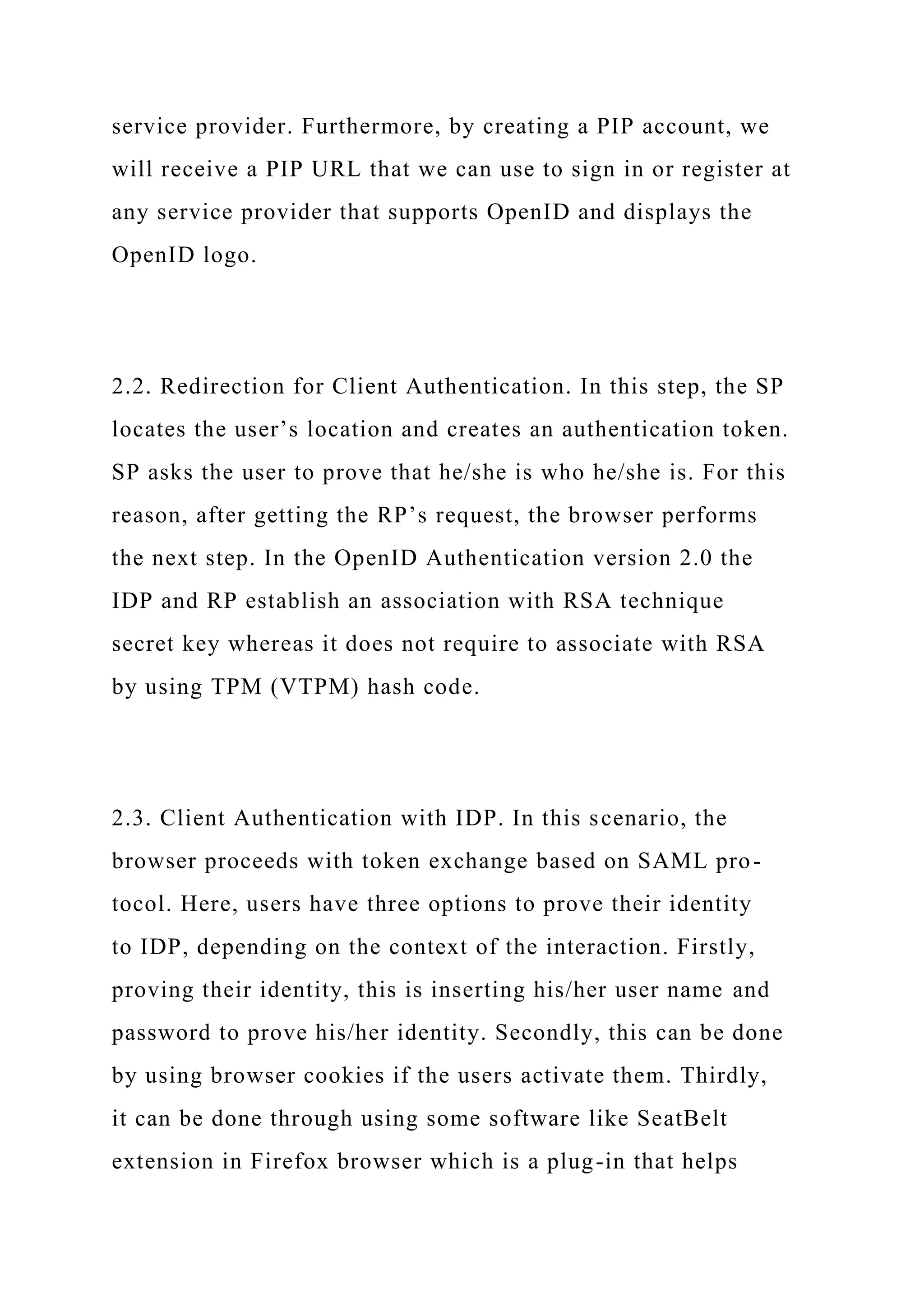 service provider. Furthermore, by creating a PIP account, we
will receive a PIP URL that we can use to sign in or register at
any service provider that supports OpenID and displays the
OpenID logo.
2.2. Redirection for Client Authentication. In this step, the SP
locates the user’s location and creates an authentication token.
SP asks the user to prove that he/she is who he/she is. For this
reason, after getting the RP’s request, the browser performs
the next step. In the OpenID Authentication version 2.0 the
IDP and RP establish an association with RSA technique
secret key whereas it does not require to associate with RSA
by using TPM (VTPM) hash code.
2.3. Client Authentication with IDP. In this scenario, the
browser proceeds with token exchange based on SAML pro-
tocol. Here, users have three options to prove their identity
to IDP, depending on the context of the interaction. Firstly,
proving their identity, this is inserting his/her user name and
password to prove his/her identity. Secondly, this can be done
by using browser cookies if the users activate them. Thirdly,
it can be done through using some software like SeatBelt
extension in Firefox browser which is a plug-in that helps
 
