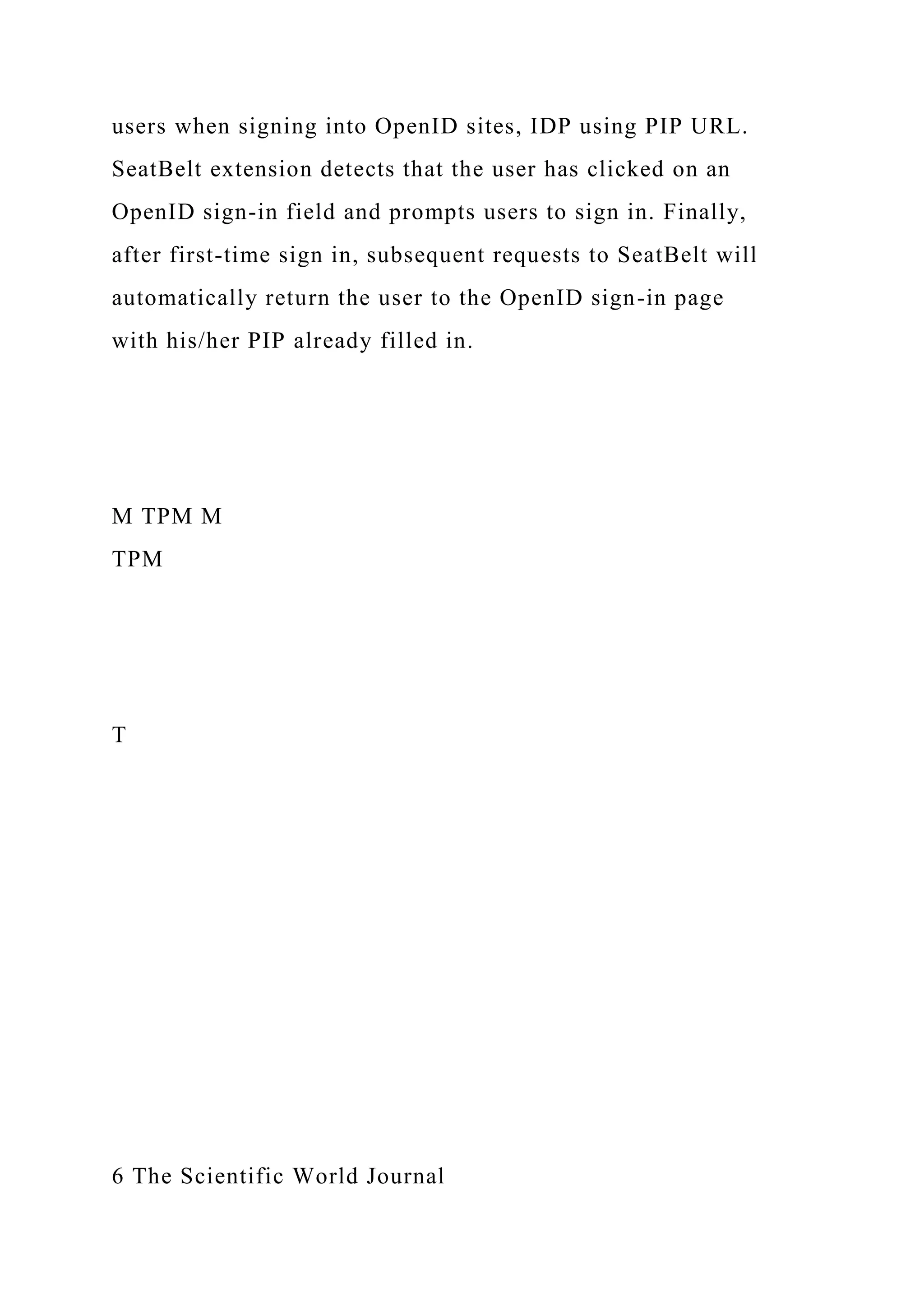 users when signing into OpenID sites, IDP using PIP URL.
SeatBelt extension detects that the user has clicked on an
OpenID sign-in field and prompts users to sign in. Finally,
after first-time sign in, subsequent requests to SeatBelt will
automatically return the user to the OpenID sign-in page
with his/her PIP already filled in.
M TPM M
TPM
T
6 The Scientific World Journal
 