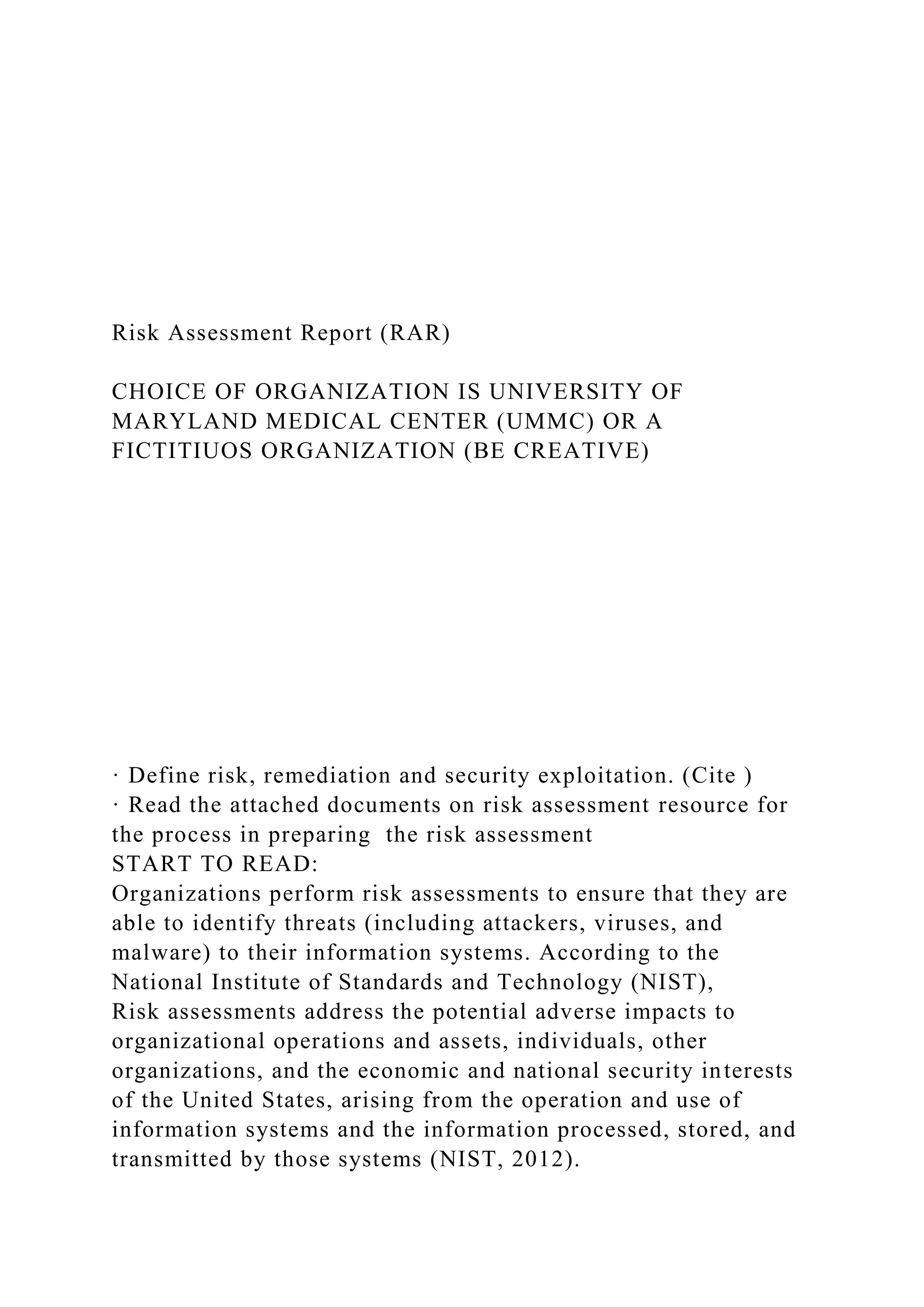 Risk Assessment Report (RAR)
CHOICE OF ORGANIZATION IS UNIVERSITY OF
MARYLAND MEDICAL CENTER (UMMC) OR A
FICTITIUOS ORGANIZATION (BE CREATIVE)
· Define risk, remediation and security exploitation. (Cite )
· Read the attached documents on risk assessment resource for
the process in preparing the risk assessment
START TO READ:
Organizations perform risk assessments to ensure that they are
able to identify threats (including attackers, viruses, and
malware) to their information systems. According to the
National Institute of Standards and Technology (NIST),
Risk assessments address the potential adverse impacts to
organizational operations and assets, individuals, other
organizations, and the economic and national security interests
of the United States, arising from the operation and use of
information systems and the information processed, stored, and
transmitted by those systems (NIST, 2012).
 