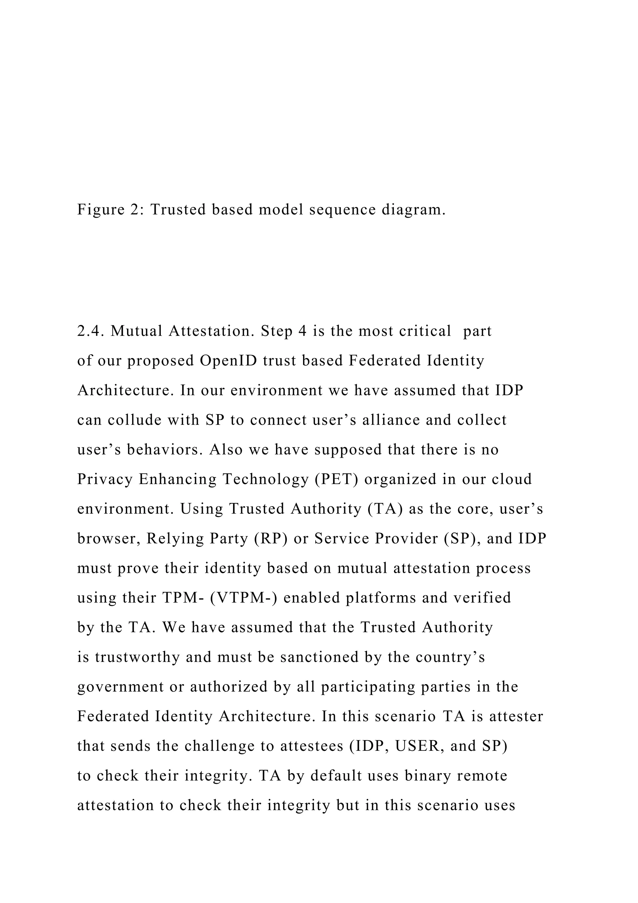 Figure 2: Trusted based model sequence diagram.
2.4. Mutual Attestation. Step 4 is the most critical part
of our proposed OpenID trust based Federated Identity
Architecture. In our environment we have assumed that IDP
can collude with SP to connect user’s alliance and collect
user’s behaviors. Also we have supposed that there is no
Privacy Enhancing Technology (PET) organized in our cloud
environment. Using Trusted Authority (TA) as the core, user’s
browser, Relying Party (RP) or Service Provider (SP), and IDP
must prove their identity based on mutual attestation process
using their TPM- (VTPM-) enabled platforms and verified
by the TA. We have assumed that the Trusted Authority
is trustworthy and must be sanctioned by the country’s
government or authorized by all participating parties in the
Federated Identity Architecture. In this scenario TA is attester
that sends the challenge to attestees (IDP, USER, and SP)
to check their integrity. TA by default uses binary remote
attestation to check their integrity but in this scenario uses
 