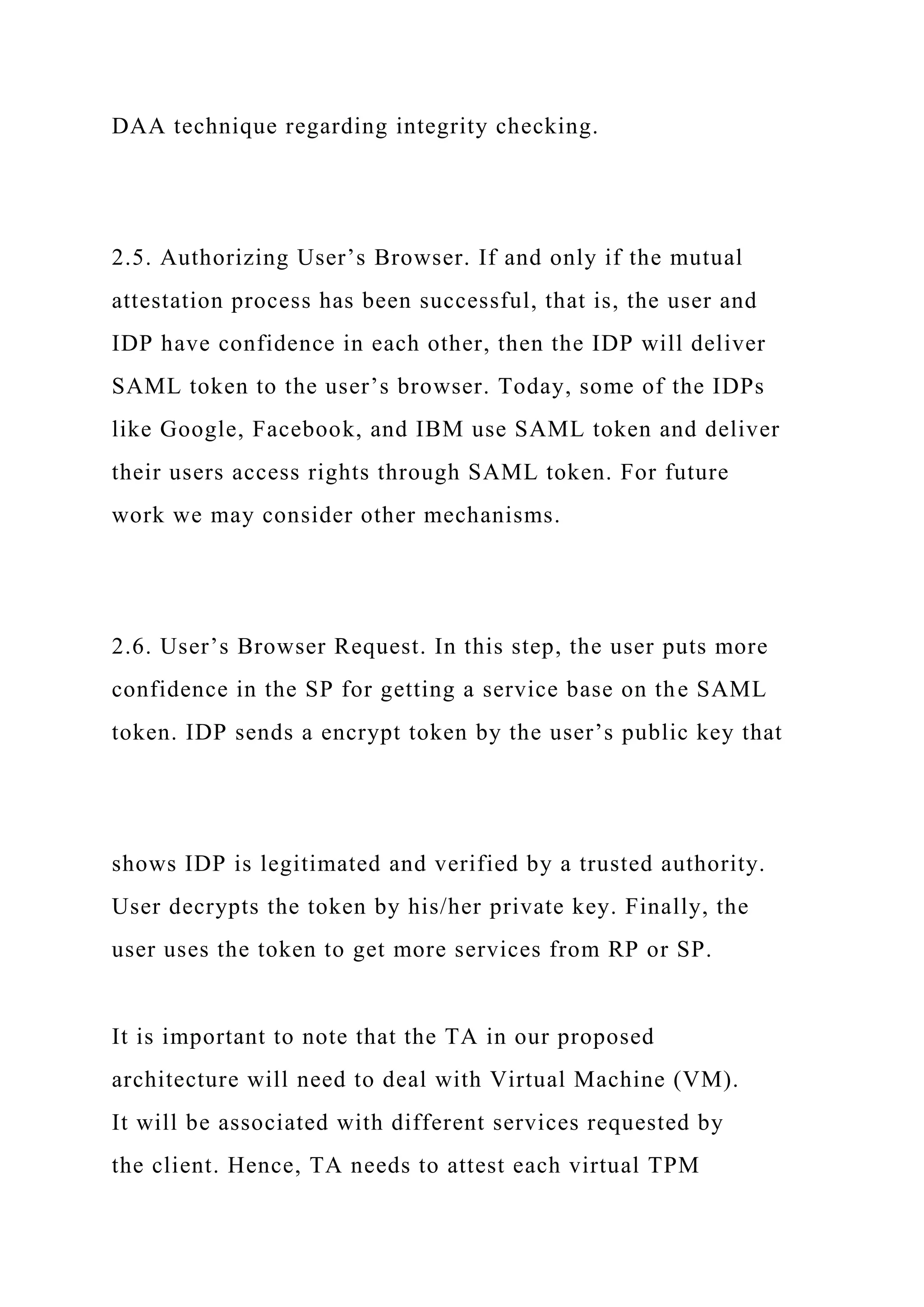 DAA technique regarding integrity checking.
2.5. Authorizing User’s Browser. If and only if the mutual
attestation process has been successful, that is, the user and
IDP have confidence in each other, then the IDP will deliver
SAML token to the user’s browser. Today, some of the IDPs
like Google, Facebook, and IBM use SAML token and deliver
their users access rights through SAML token. For future
work we may consider other mechanisms.
2.6. User’s Browser Request. In this step, the user puts more
confidence in the SP for getting a service base on the SAML
token. IDP sends a encrypt token by the user’s public key that
shows IDP is legitimated and verified by a trusted authority.
User decrypts the token by his/her private key. Finally, the
user uses the token to get more services from RP or SP.
It is important to note that the TA in our proposed
architecture will need to deal with Virtual Machine (VM).
It will be associated with different services requested by
the client. Hence, TA needs to attest each virtual TPM
 