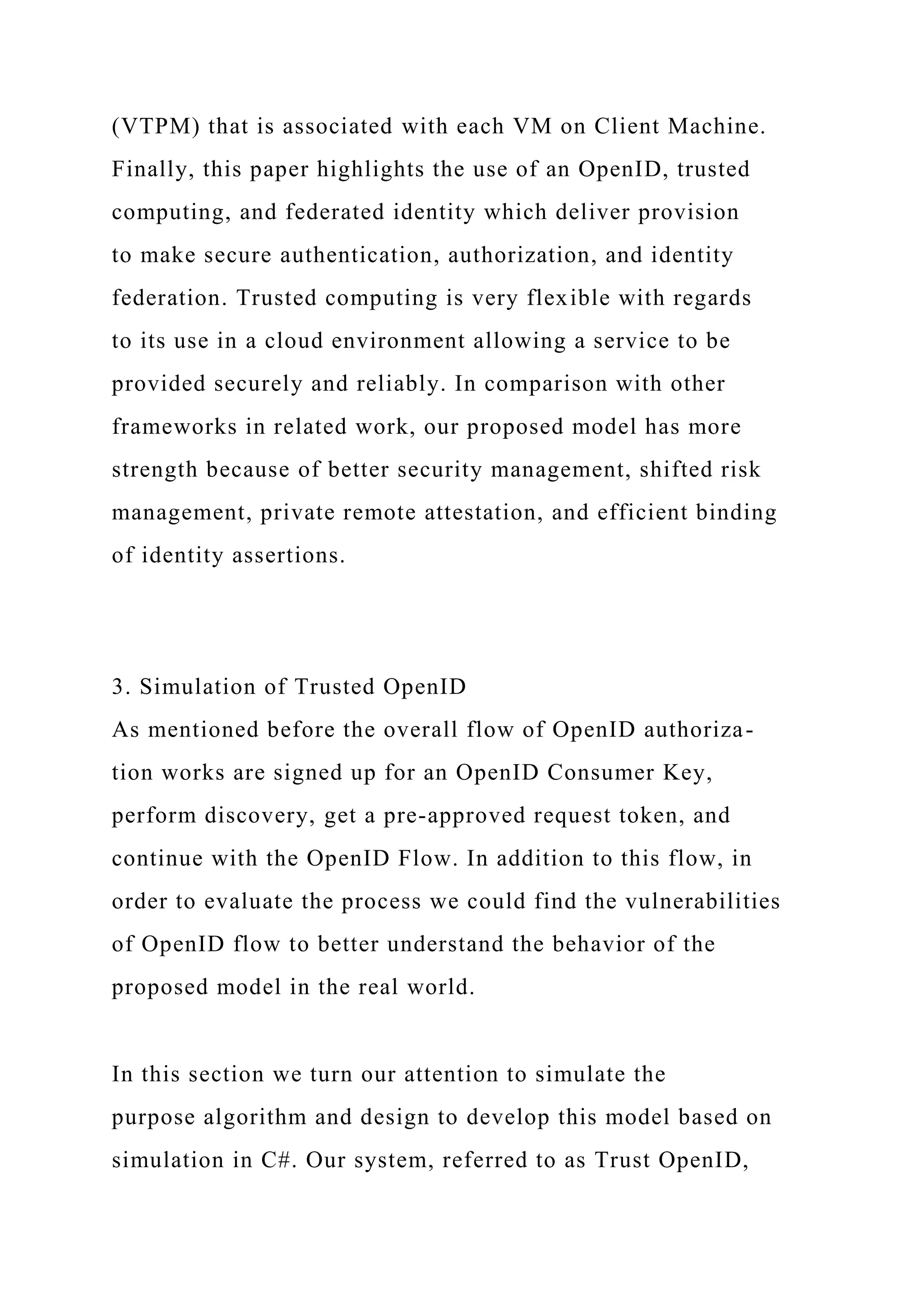 (VTPM) that is associated with each VM on Client Machine.
Finally, this paper highlights the use of an OpenID, trusted
computing, and federated identity which deliver provision
to make secure authentication, authorization, and identity
federation. Trusted computing is very flexible with regards
to its use in a cloud environment allowing a service to be
provided securely and reliably. In comparison with other
frameworks in related work, our proposed model has more
strength because of better security management, shifted risk
management, private remote attestation, and efficient binding
of identity assertions.
3. Simulation of Trusted OpenID
As mentioned before the overall flow of OpenID authoriza-
tion works are signed up for an OpenID Consumer Key,
perform discovery, get a pre-approved request token, and
continue with the OpenID Flow. In addition to this flow, in
order to evaluate the process we could find the vulnerabilities
of OpenID flow to better understand the behavior of the
proposed model in the real world.
In this section we turn our attention to simulate the
purpose algorithm and design to develop this model based on
simulation in C#. Our system, referred to as Trust OpenID,
 