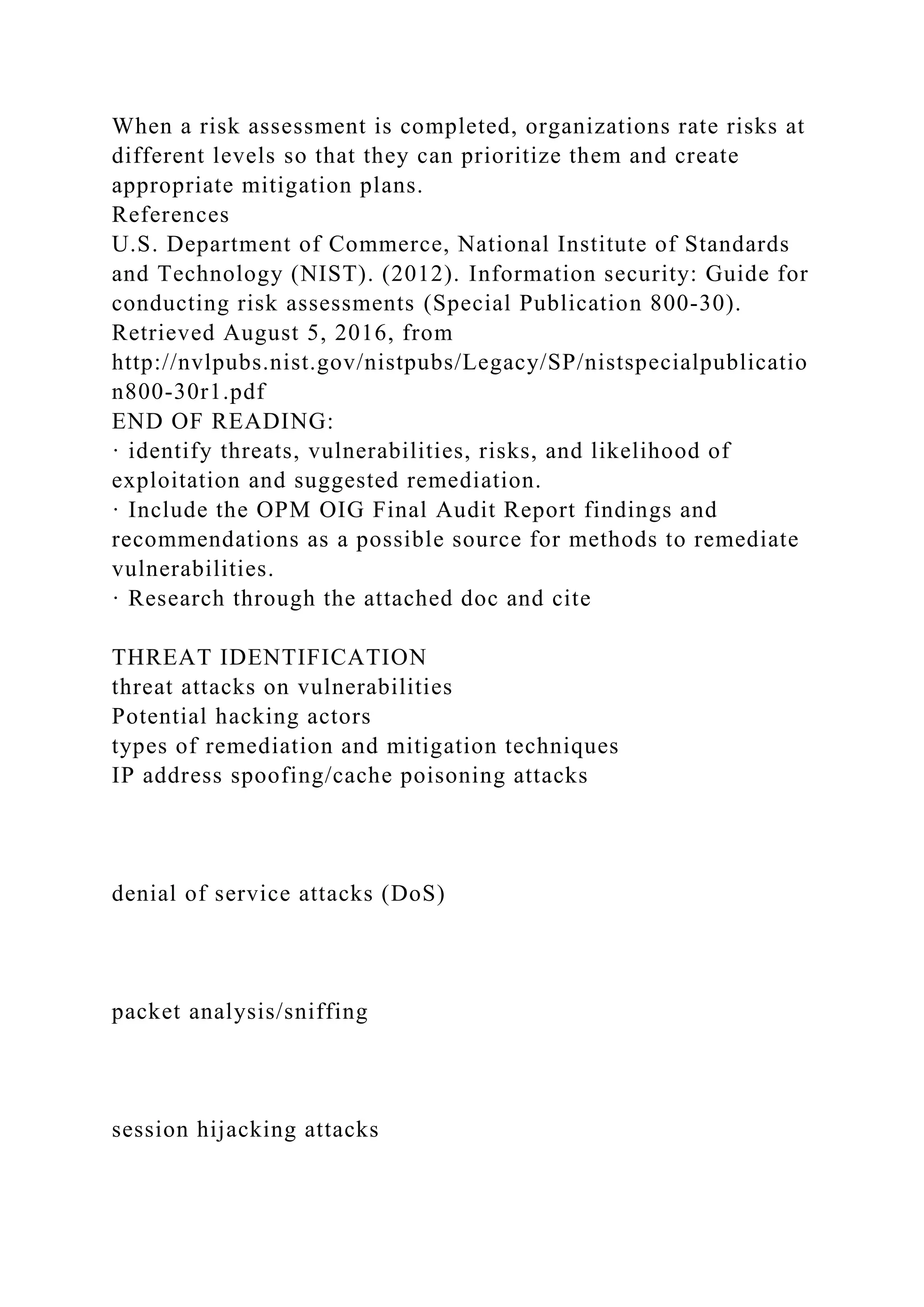 When a risk assessment is completed, organizations rate risks at
different levels so that they can prioritize them and create
appropriate mitigation plans.
References
U.S. Department of Commerce, National Institute of Standards
and Technology (NIST). (2012). Information security: Guide for
conducting risk assessments (Special Publication 800-30).
Retrieved August 5, 2016, from
http://nvlpubs.nist.gov/nistpubs/Legacy/SP/nistspecialpublicatio
n800-30r1.pdf
END OF READING:
· identify threats, vulnerabilities, risks, and likelihood of
exploitation and suggested remediation.
· Include the OPM OIG Final Audit Report findings and
recommendations as a possible source for methods to remediate
vulnerabilities.
· Research through the attached doc and cite
THREAT IDENTIFICATION
threat attacks on vulnerabilities
Potential hacking actors
types of remediation and mitigation techniques
IP address spoofing/cache poisoning attacks
denial of service attacks (DoS)
packet analysis/sniffing
session hijacking attacks
 