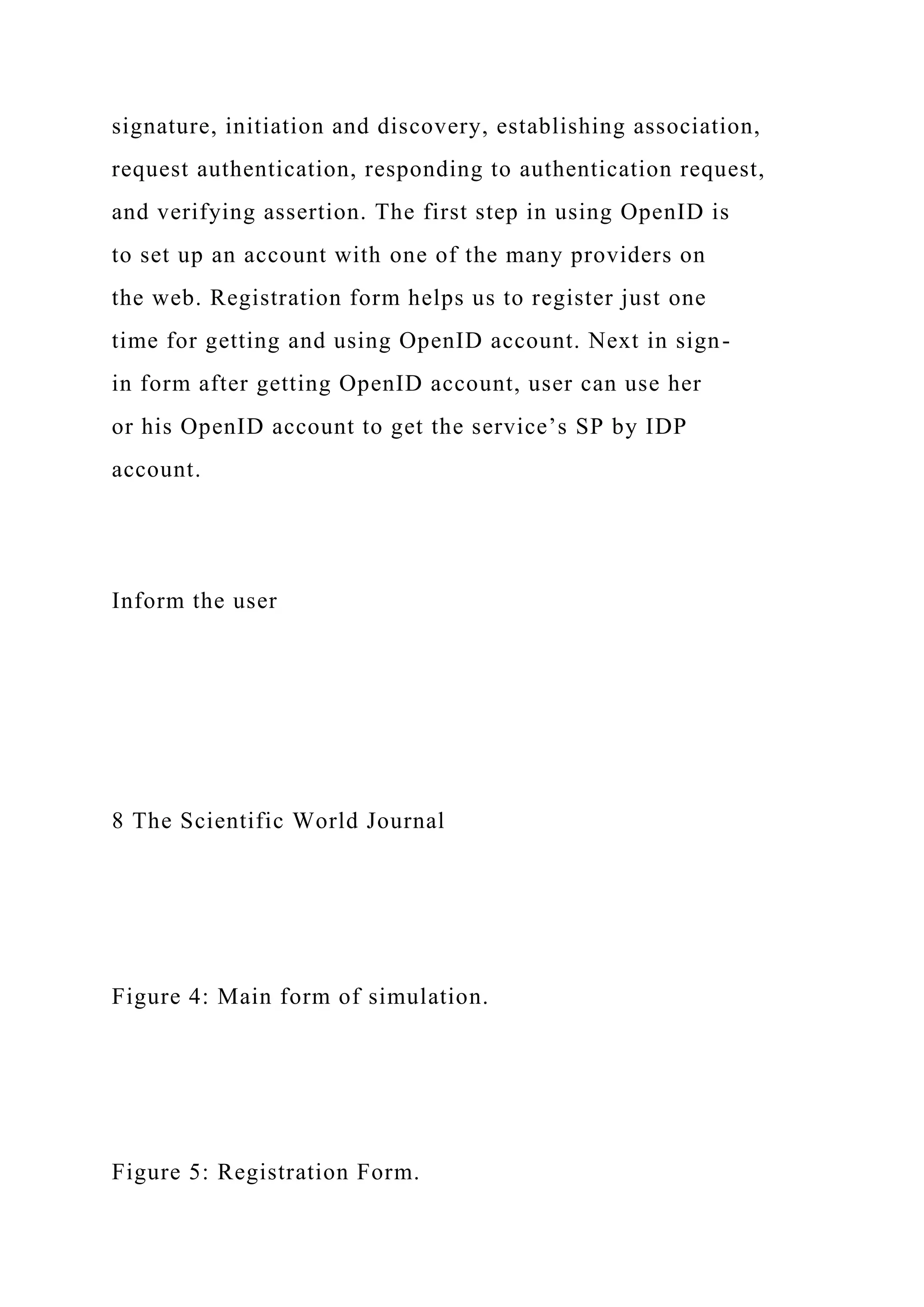 signature, initiation and discovery, establishing association,
request authentication, responding to authentication request,
and verifying assertion. The first step in using OpenID is
to set up an account with one of the many providers on
the web. Registration form helps us to register just one
time for getting and using OpenID account. Next in sign-
in form after getting OpenID account, user can use her
or his OpenID account to get the service’s SP by IDP
account.
Inform the user
8 The Scientific World Journal
Figure 4: Main form of simulation.
Figure 5: Registration Form.
 
