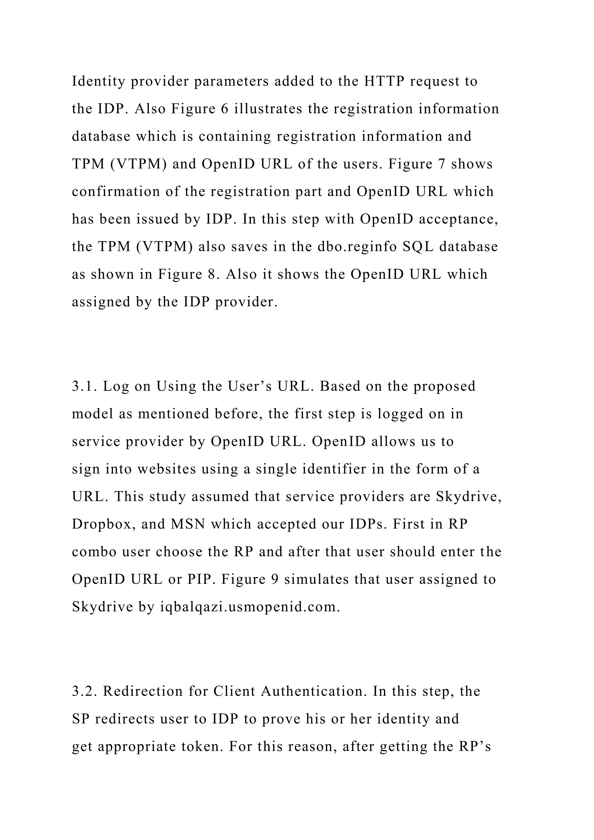 Identity provider parameters added to the HTTP request to
the IDP. Also Figure 6 illustrates the registration information
database which is containing registration information and
TPM (VTPM) and OpenID URL of the users. Figure 7 shows
confirmation of the registration part and OpenID URL which
has been issued by IDP. In this step with OpenID acceptance,
the TPM (VTPM) also saves in the dbo.reginfo SQL database
as shown in Figure 8. Also it shows the OpenID URL which
assigned by the IDP provider.
3.1. Log on Using the User’s URL. Based on the proposed
model as mentioned before, the first step is logged on in
service provider by OpenID URL. OpenID allows us to
sign into websites using a single identifier in the form of a
URL. This study assumed that service providers are Skydrive,
Dropbox, and MSN which accepted our IDPs. First in RP
combo user choose the RP and after that user should enter the
OpenID URL or PIP. Figure 9 simulates that user assigned to
Skydrive by iqbalqazi.usmopenid.com.
3.2. Redirection for Client Authentication. In this step, the
SP redirects user to IDP to prove his or her identity and
get appropriate token. For this reason, after getting the RP’s
 