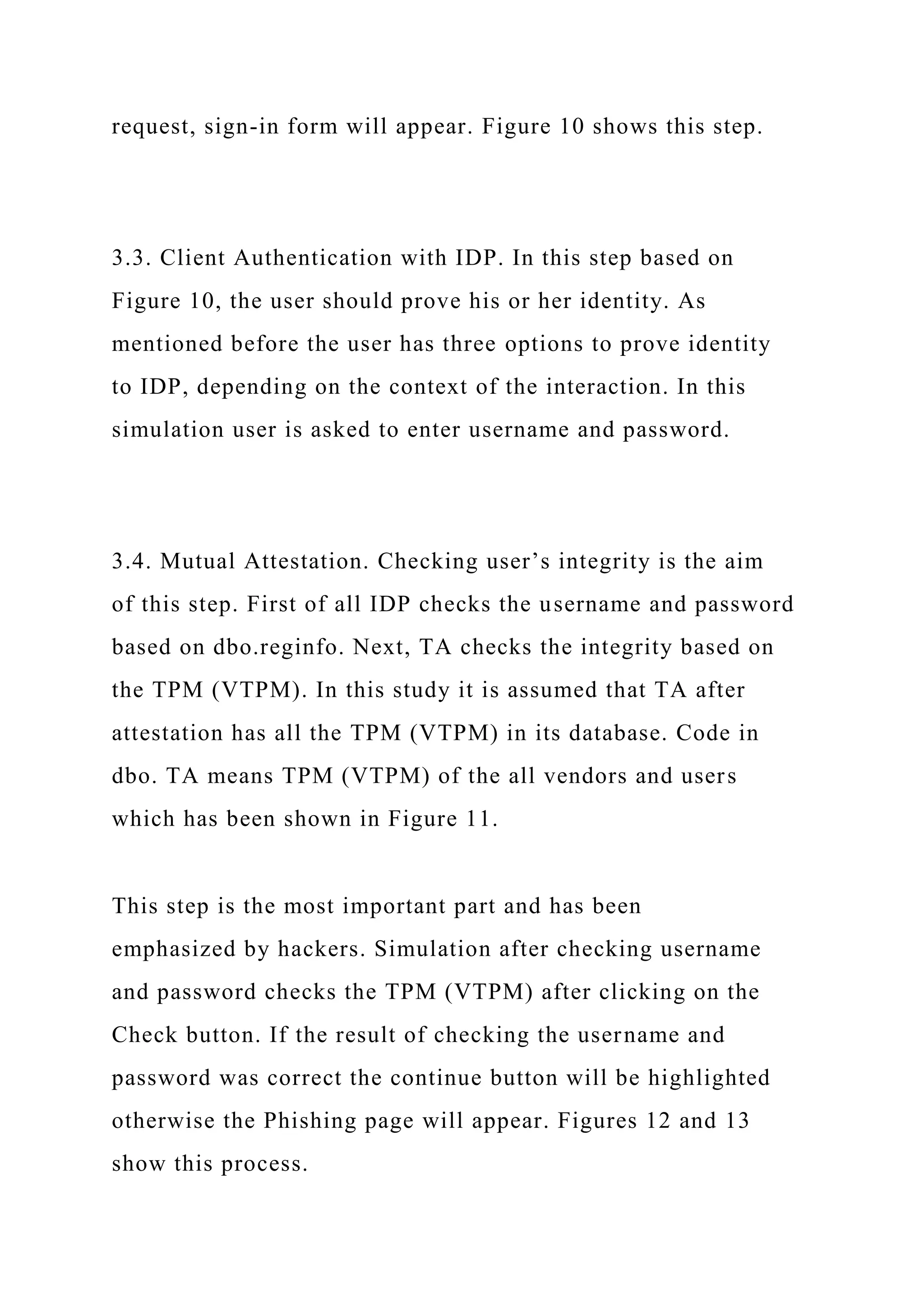 request, sign-in form will appear. Figure 10 shows this step.
3.3. Client Authentication with IDP. In this step based on
Figure 10, the user should prove his or her identity. As
mentioned before the user has three options to prove identity
to IDP, depending on the context of the interaction. In this
simulation user is asked to enter username and password.
3.4. Mutual Attestation. Checking user’s integrity is the aim
of this step. First of all IDP checks the username and password
based on dbo.reginfo. Next, TA checks the integrity based on
the TPM (VTPM). In this study it is assumed that TA after
attestation has all the TPM (VTPM) in its database. Code in
dbo. TA means TPM (VTPM) of the all vendors and users
which has been shown in Figure 11.
This step is the most important part and has been
emphasized by hackers. Simulation after checking username
and password checks the TPM (VTPM) after clicking on the
Check button. If the result of checking the username and
password was correct the continue button will be highlighted
otherwise the Phishing page will appear. Figures 12 and 13
show this process.
 