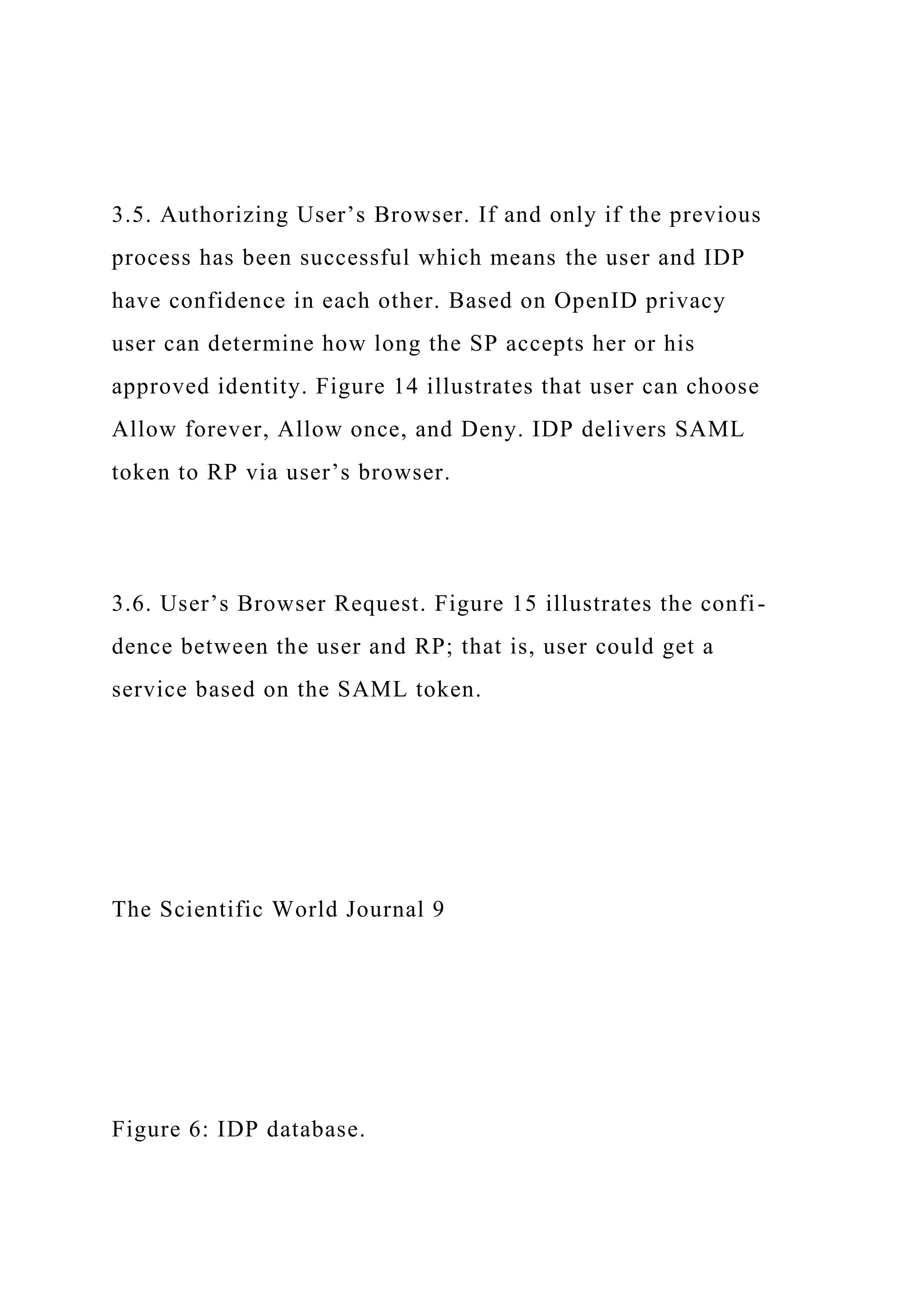 3.5. Authorizing User’s Browser. If and only if the previous
process has been successful which means the user and IDP
have confidence in each other. Based on OpenID privacy
user can determine how long the SP accepts her or his
approved identity. Figure 14 illustrates that user can choose
Allow forever, Allow once, and Deny. IDP delivers SAML
token to RP via user’s browser.
3.6. User’s Browser Request. Figure 15 illustrates the confi-
dence between the user and RP; that is, user could get a
service based on the SAML token.
The Scientific World Journal 9
Figure 6: IDP database.
 