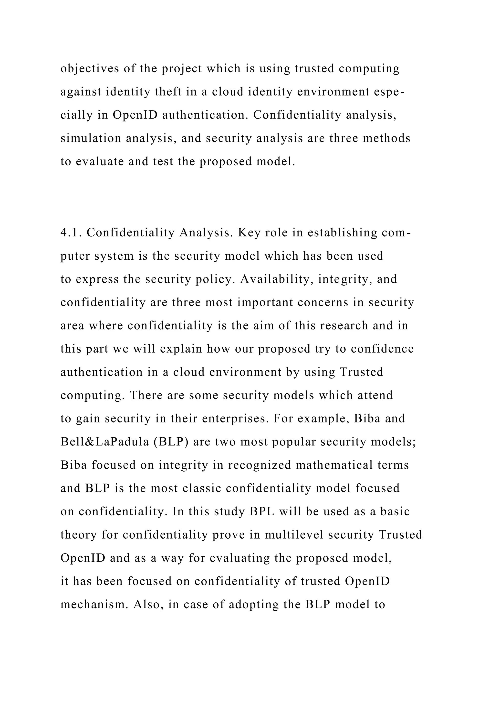 objectives of the project which is using trusted computing
against identity theft in a cloud identity environment espe-
cially in OpenID authentication. Confidentiality analysis,
simulation analysis, and security analysis are three methods
to evaluate and test the proposed model.
4.1. Confidentiality Analysis. Key role in establishing com-
puter system is the security model which has been used
to express the security policy. Availability, integrity, and
confidentiality are three most important concerns in security
area where confidentiality is the aim of this research and in
this part we will explain how our proposed try to confidence
authentication in a cloud environment by using Trusted
computing. There are some security models which attend
to gain security in their enterprises. For example, Biba and
Bell&LaPadula (BLP) are two most popular security models;
Biba focused on integrity in recognized mathematical terms
and BLP is the most classic confidentiality model focused
on confidentiality. In this study BPL will be used as a basic
theory for confidentiality prove in multilevel security Trusted
OpenID and as a way for evaluating the proposed model,
it has been focused on confidentiality of trusted OpenID
mechanism. Also, in case of adopting the BLP model to
 