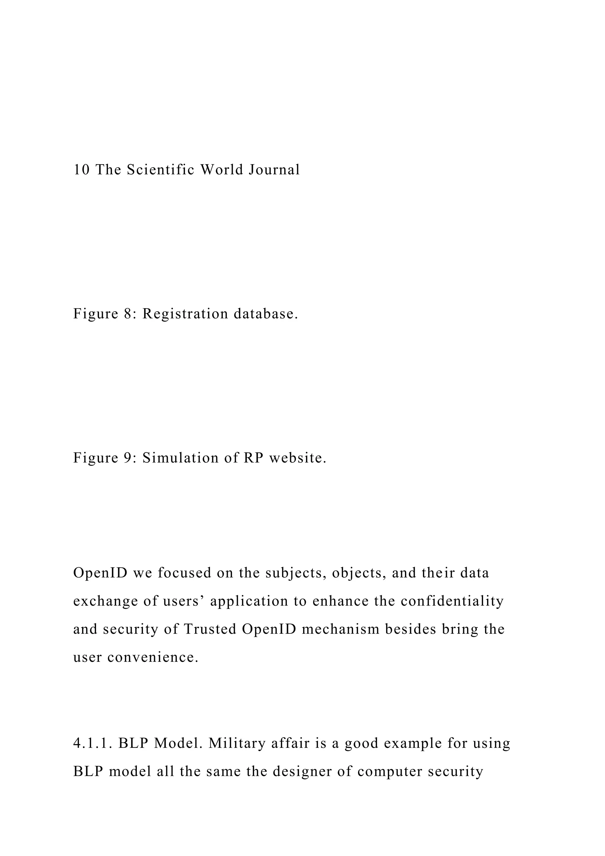10 The Scientific World Journal
Figure 8: Registration database.
Figure 9: Simulation of RP website.
OpenID we focused on the subjects, objects, and their data
exchange of users’ application to enhance the confidentiality
and security of Trusted OpenID mechanism besides bring the
user convenience.
4.1.1. BLP Model. Military affair is a good example for using
BLP model all the same the designer of computer security
 