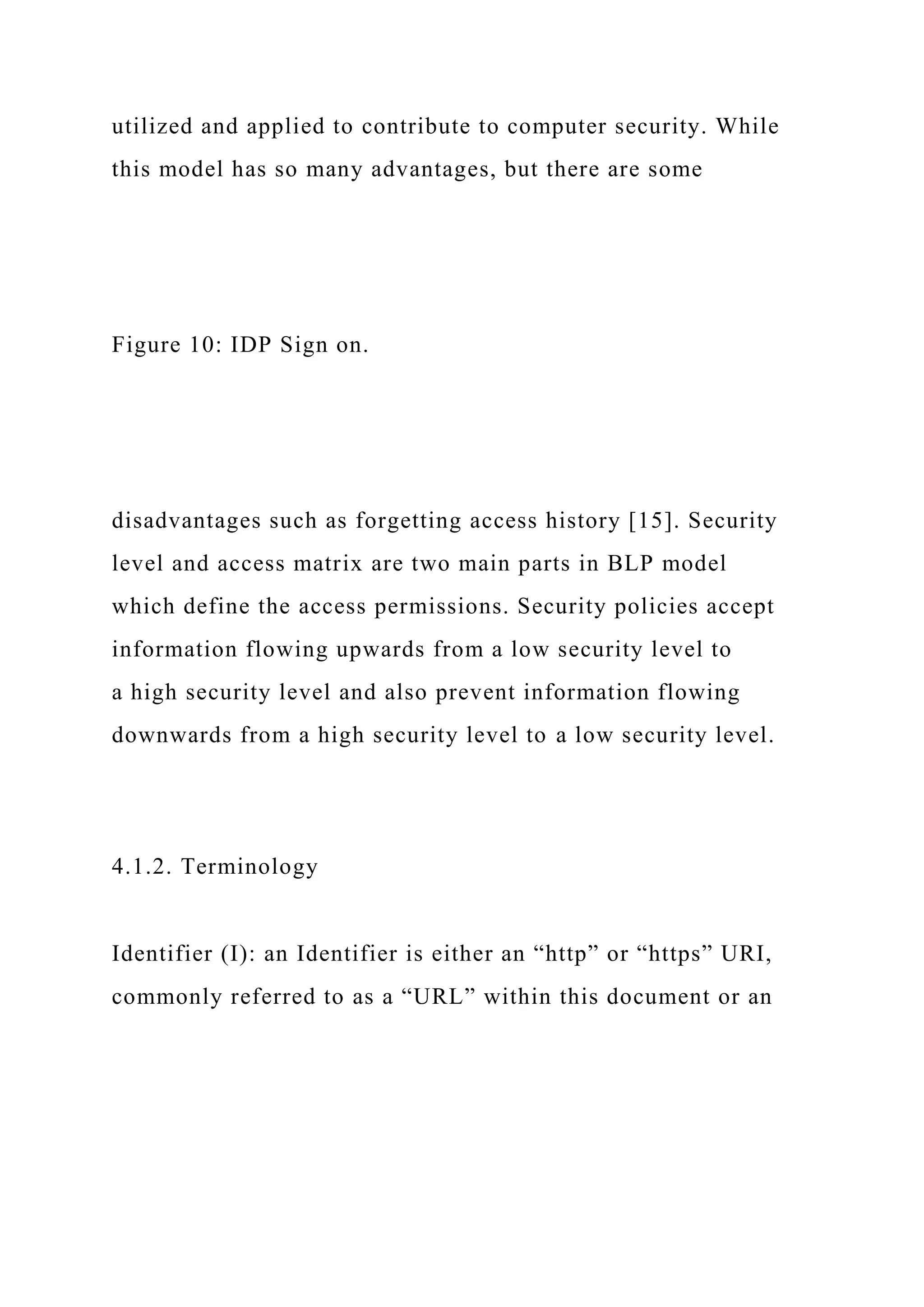 utilized and applied to contribute to computer security. While
this model has so many advantages, but there are some
Figure 10: IDP Sign on.
disadvantages such as forgetting access history [15]. Security
level and access matrix are two main parts in BLP model
which define the access permissions. Security policies accept
information flowing upwards from a low security level to
a high security level and also prevent information flowing
downwards from a high security level to a low security level.
4.1.2. Terminology
Identifier (I): an Identifier is either an “http” or “https” URI,
commonly referred to as a “URL” within this document or an
 