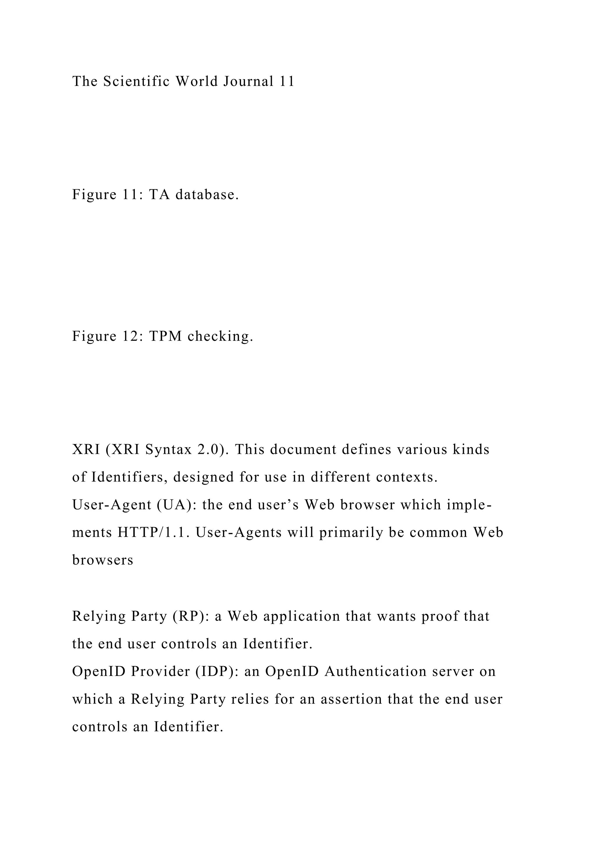The Scientific World Journal 11
Figure 11: TA database.
Figure 12: TPM checking.
XRI (XRI Syntax 2.0). This document defines various kinds
of Identifiers, designed for use in different contexts.
User-Agent (UA): the end user’s Web browser which imple-
ments HTTP/1.1. User-Agents will primarily be common Web
browsers
Relying Party (RP): a Web application that wants proof that
the end user controls an Identifier.
OpenID Provider (IDP): an OpenID Authentication server on
which a Relying Party relies for an assertion that the end user
controls an Identifier.
 