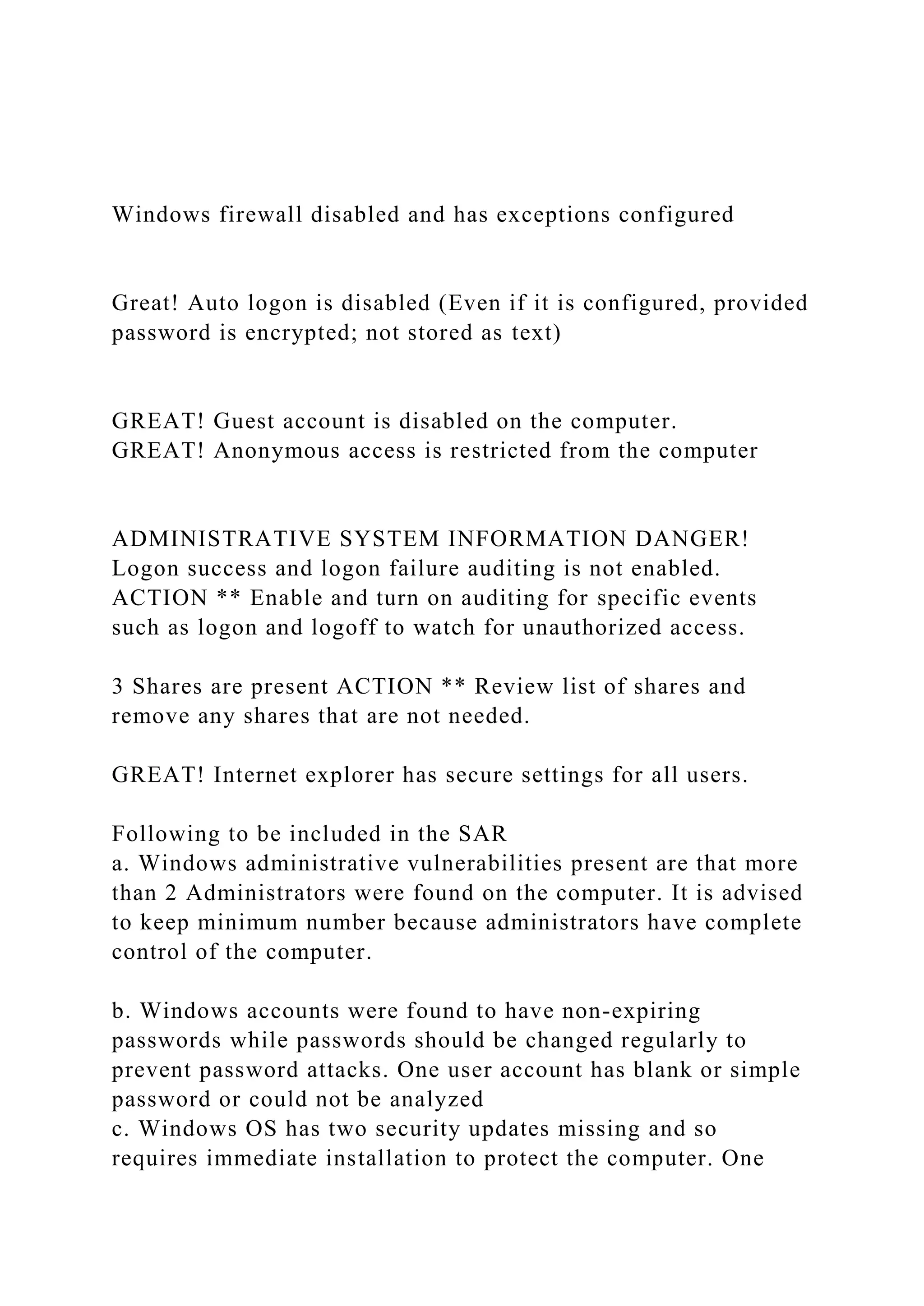 Windows firewall disabled and has exceptions configured
Great! Auto logon is disabled (Even if it is configured, provided
password is encrypted; not stored as text)
GREAT! Guest account is disabled on the computer.
GREAT! Anonymous access is restricted from the computer
ADMINISTRATIVE SYSTEM INFORMATION DANGER!
Logon success and logon failure auditing is not enabled.
ACTION ** Enable and turn on auditing for specific events
such as logon and logoff to watch for unauthorized access.
3 Shares are present ACTION ** Review list of shares and
remove any shares that are not needed.
GREAT! Internet explorer has secure settings for all users.
Following to be included in the SAR
a. Windows administrative vulnerabilities present are that more
than 2 Administrators were found on the computer. It is advised
to keep minimum number because administrators have complete
control of the computer.
b. Windows accounts were found to have non-expiring
passwords while passwords should be changed regularly to
prevent password attacks. One user account has blank or simple
password or could not be analyzed
c. Windows OS has two security updates missing and so
requires immediate installation to protect the computer. One
 