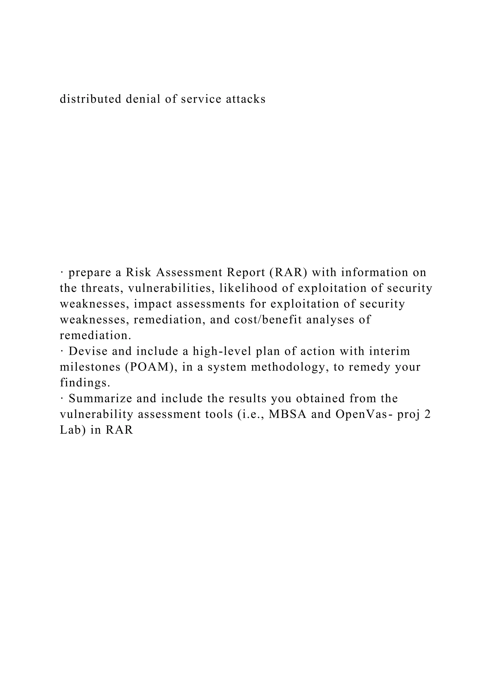 distributed denial of service attacks
· prepare a Risk Assessment Report (RAR) with information on
the threats, vulnerabilities, likelihood of exploitation of security
weaknesses, impact assessments for exploitation of security
weaknesses, remediation, and cost/benefit analyses of
remediation.
· Devise and include a high-level plan of action with interim
milestones (POAM), in a system methodology, to remedy your
findings.
· Summarize and include the results you obtained from the
vulnerability assessment tools (i.e., MBSA and OpenVas- proj 2
Lab) in RAR
 