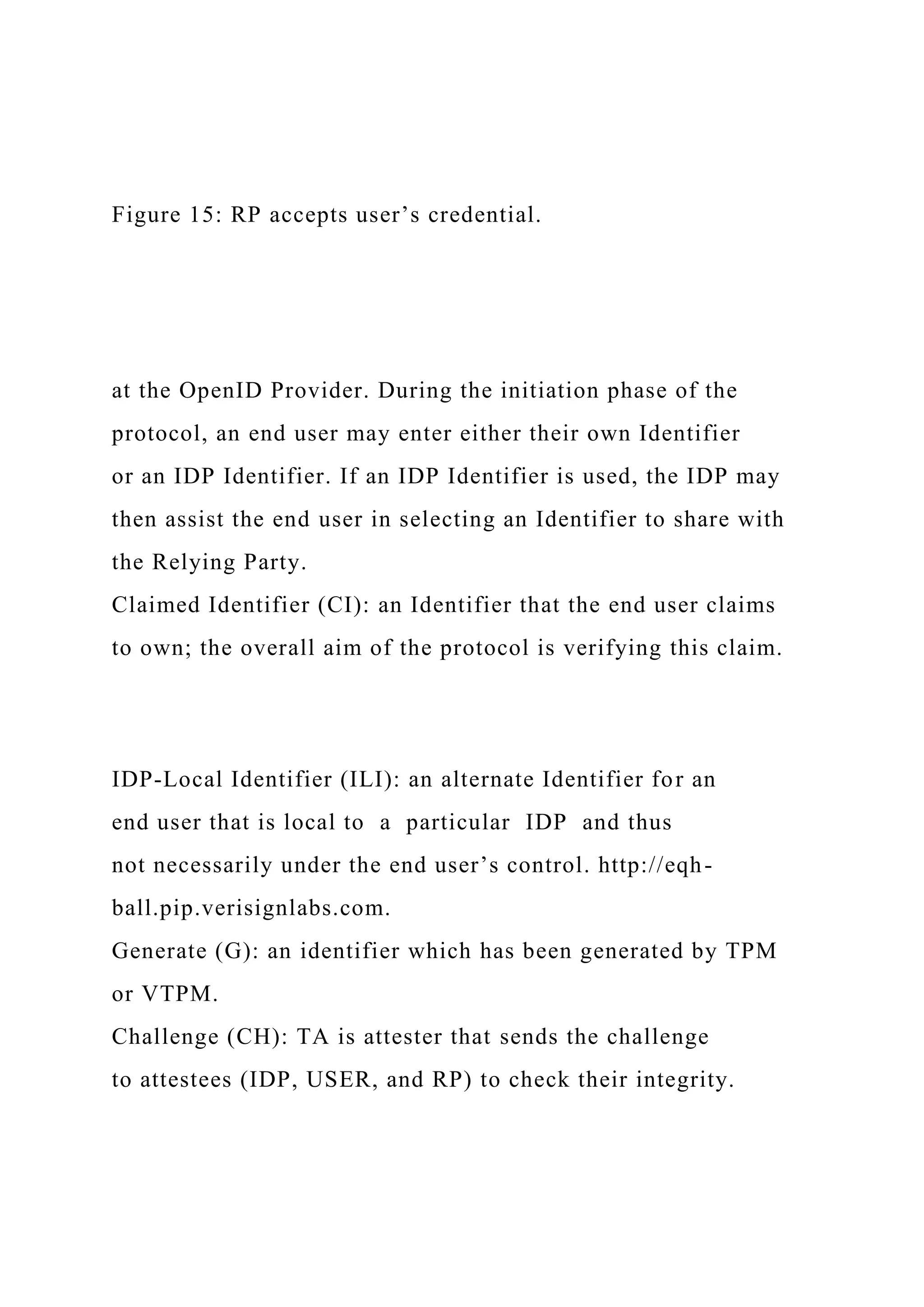 Figure 15: RP accepts user’s credential.
at the OpenID Provider. During the initiation phase of the
protocol, an end user may enter either their own Identifier
or an IDP Identifier. If an IDP Identifier is used, the IDP may
then assist the end user in selecting an Identifier to share with
the Relying Party.
Claimed Identifier (CI): an Identifier that the end user claims
to own; the overall aim of the protocol is verifying this claim.
IDP-Local Identifier (ILI): an alternate Identifier for an
end user that is local to a particular IDP and thus
not necessarily under the end user’s control. http://eqh-
ball.pip.verisignlabs.com.
Generate (G): an identifier which has been generated by TPM
or VTPM.
Challenge (CH): TA is attester that sends the challenge
to attestees (IDP, USER, and RP) to check their integrity.
 