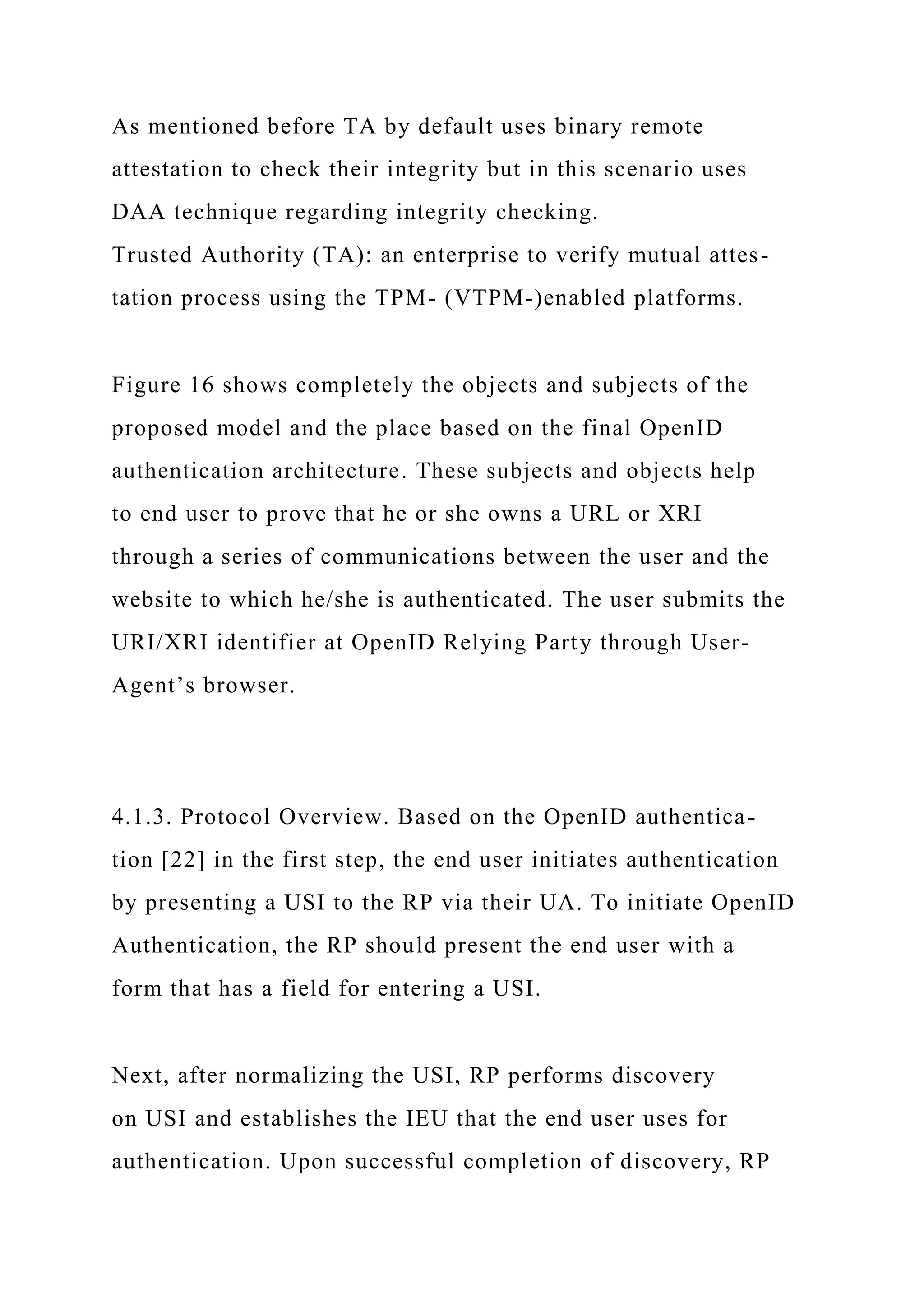As mentioned before TA by default uses binary remote
attestation to check their integrity but in this scenario uses
DAA technique regarding integrity checking.
Trusted Authority (TA): an enterprise to verify mutual attes-
tation process using the TPM- (VTPM-)enabled platforms.
Figure 16 shows completely the objects and subjects of the
proposed model and the place based on the final OpenID
authentication architecture. These subjects and objects help
to end user to prove that he or she owns a URL or XRI
through a series of communications between the user and the
website to which he/she is authenticated. The user submits the
URI/XRI identifier at OpenID Relying Party through User-
Agent’s browser.
4.1.3. Protocol Overview. Based on the OpenID authentica-
tion [22] in the first step, the end user initiates authentication
by presenting a USI to the RP via their UA. To initiate OpenID
Authentication, the RP should present the end user with a
form that has a field for entering a USI.
Next, after normalizing the USI, RP performs discovery
on USI and establishes the IEU that the end user uses for
authentication. Upon successful completion of discovery, RP
 