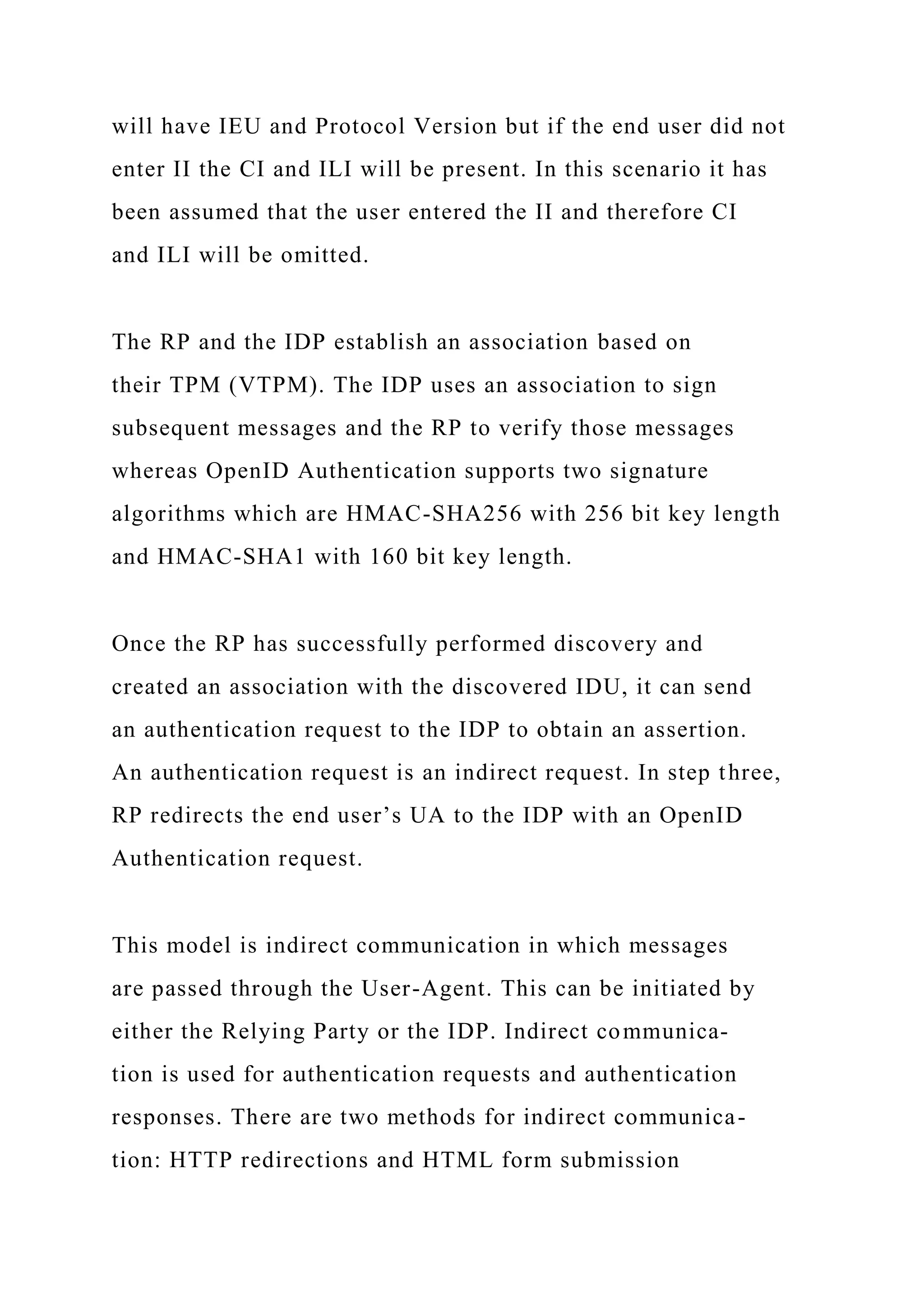 will have IEU and Protocol Version but if the end user did not
enter II the CI and ILI will be present. In this scenario it has
been assumed that the user entered the II and therefore CI
and ILI will be omitted.
The RP and the IDP establish an association based on
their TPM (VTPM). The IDP uses an association to sign
subsequent messages and the RP to verify those messages
whereas OpenID Authentication supports two signature
algorithms which are HMAC-SHA256 with 256 bit key length
and HMAC-SHA1 with 160 bit key length.
Once the RP has successfully performed discovery and
created an association with the discovered IDU, it can send
an authentication request to the IDP to obtain an assertion.
An authentication request is an indirect request. In step three,
RP redirects the end user’s UA to the IDP with an OpenID
Authentication request.
This model is indirect communication in which messages
are passed through the User-Agent. This can be initiated by
either the Relying Party or the IDP. Indirect communica-
tion is used for authentication requests and authentication
responses. There are two methods for indirect communica-
tion: HTTP redirections and HTML form submission
 