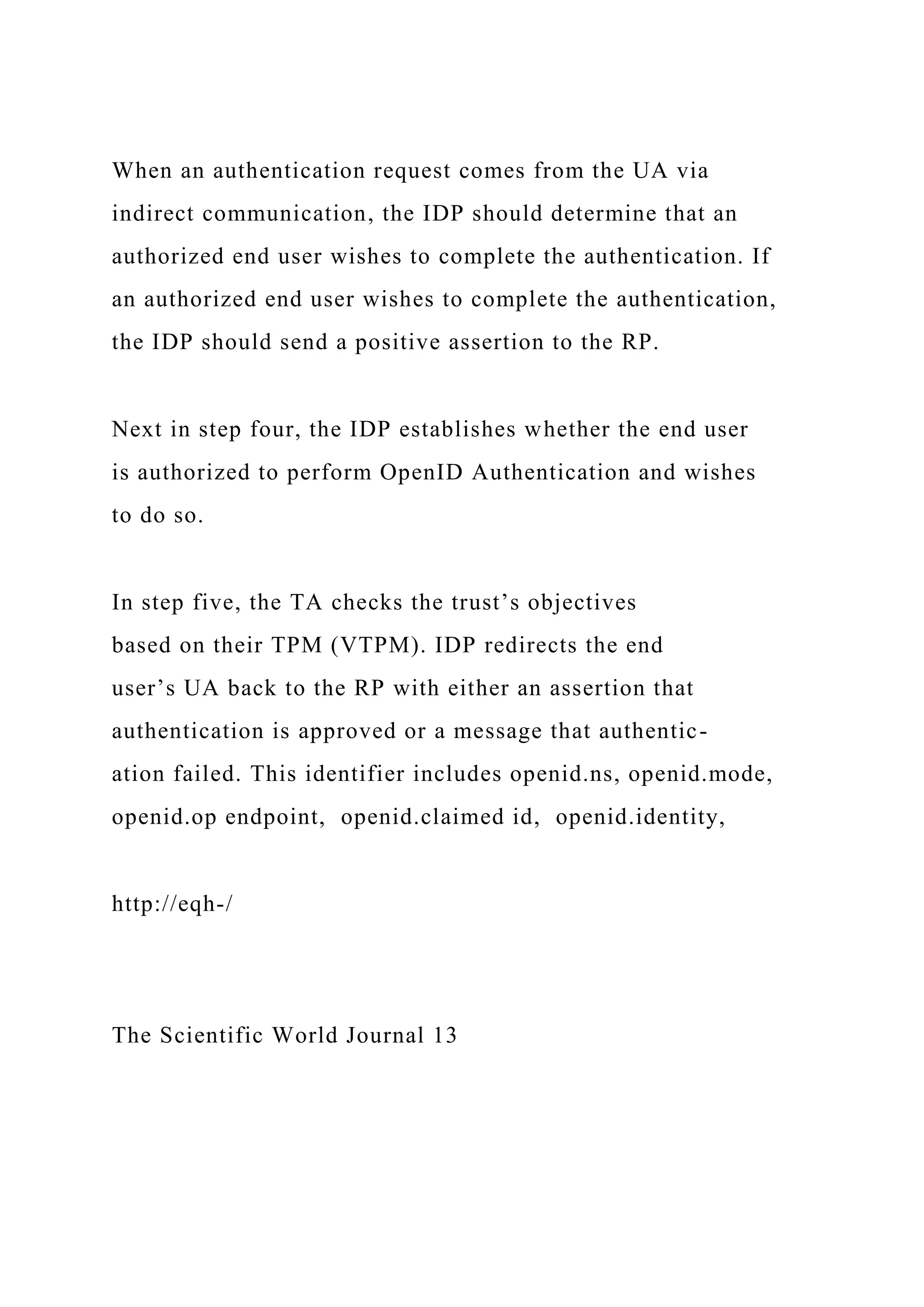 When an authentication request comes from the UA via
indirect communication, the IDP should determine that an
authorized end user wishes to complete the authentication. If
an authorized end user wishes to complete the authentication,
the IDP should send a positive assertion to the RP.
Next in step four, the IDP establishes whether the end user
is authorized to perform OpenID Authentication and wishes
to do so.
In step five, the TA checks the trust’s objectives
based on their TPM (VTPM). IDP redirects the end
user’s UA back to the RP with either an assertion that
authentication is approved or a message that authentic-
ation failed. This identifier includes openid.ns, openid.mode,
openid.op endpoint, openid.claimed id, openid.identity,
http://eqh-/
The Scientific World Journal 13
 
