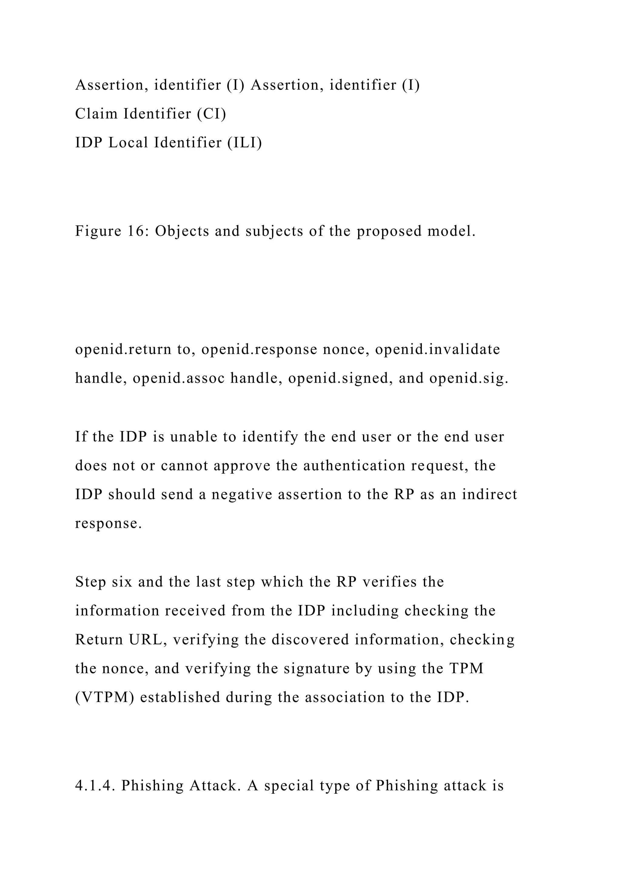 Assertion, identifier (I) Assertion, identifier (I)
Claim Identifier (CI)
IDP Local Identifier (ILI)
Figure 16: Objects and subjects of the proposed model.
openid.return to, openid.response nonce, openid.invalidate
handle, openid.assoc handle, openid.signed, and openid.sig.
If the IDP is unable to identify the end user or the end user
does not or cannot approve the authentication request, the
IDP should send a negative assertion to the RP as an indirect
response.
Step six and the last step which the RP verifies the
information received from the IDP including checking the
Return URL, verifying the discovered information, checking
the nonce, and verifying the signature by using the TPM
(VTPM) established during the association to the IDP.
4.1.4. Phishing Attack. A special type of Phishing attack is
 