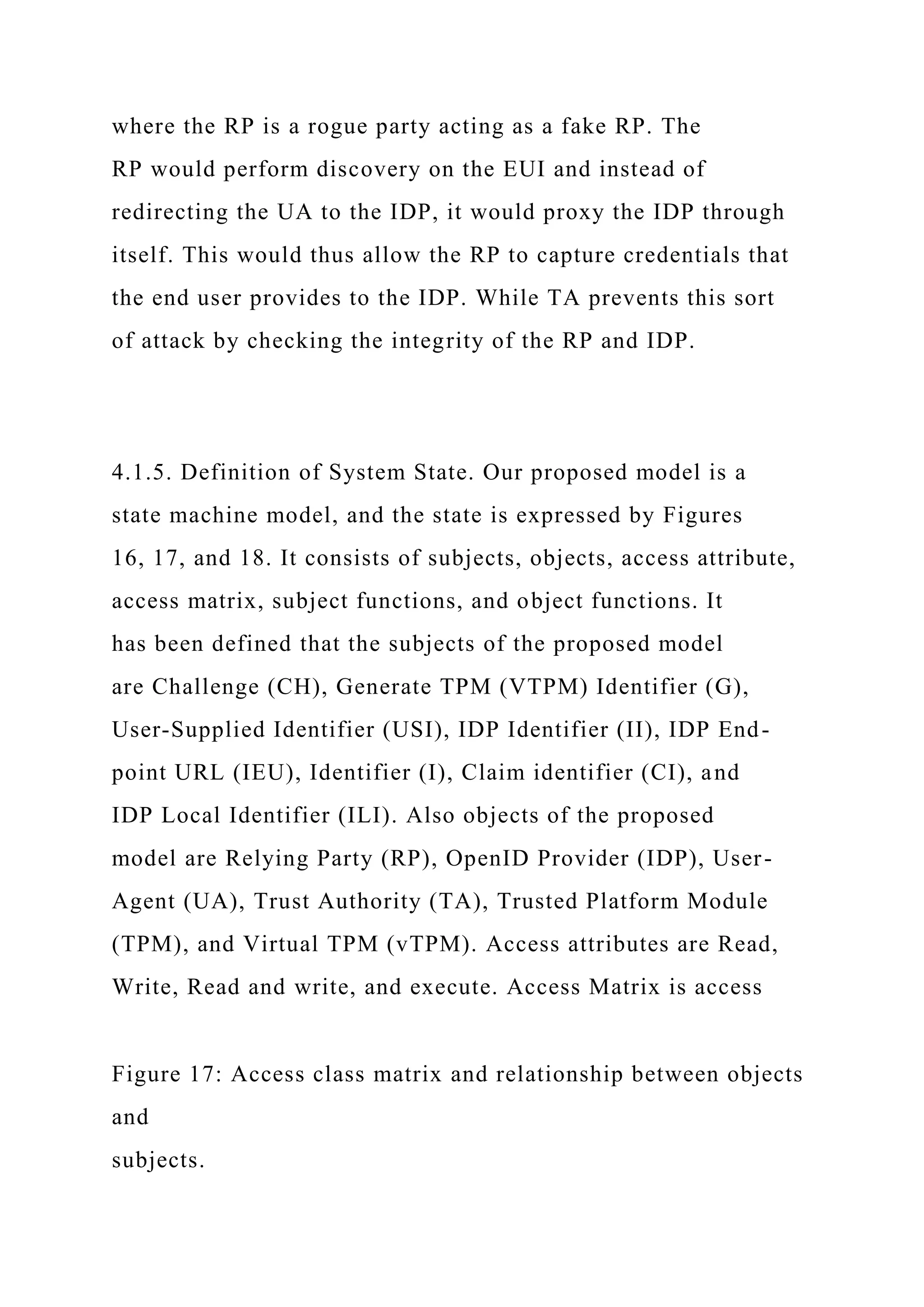 where the RP is a rogue party acting as a fake RP. The
RP would perform discovery on the EUI and instead of
redirecting the UA to the IDP, it would proxy the IDP through
itself. This would thus allow the RP to capture credentials that
the end user provides to the IDP. While TA prevents this sort
of attack by checking the integrity of the RP and IDP.
4.1.5. Definition of System State. Our proposed model is a
state machine model, and the state is expressed by Figures
16, 17, and 18. It consists of subjects, objects, access attribute,
access matrix, subject functions, and object functions. It
has been defined that the subjects of the proposed model
are Challenge (CH), Generate TPM (VTPM) Identifier (G),
User-Supplied Identifier (USI), IDP Identifier (II), IDP End-
point URL (IEU), Identifier (I), Claim identifier (CI), and
IDP Local Identifier (ILI). Also objects of the proposed
model are Relying Party (RP), OpenID Provider (IDP), User-
Agent (UA), Trust Authority (TA), Trusted Platform Module
(TPM), and Virtual TPM (vTPM). Access attributes are Read,
Write, Read and write, and execute. Access Matrix is access
Figure 17: Access class matrix and relationship between objects
and
subjects.
 