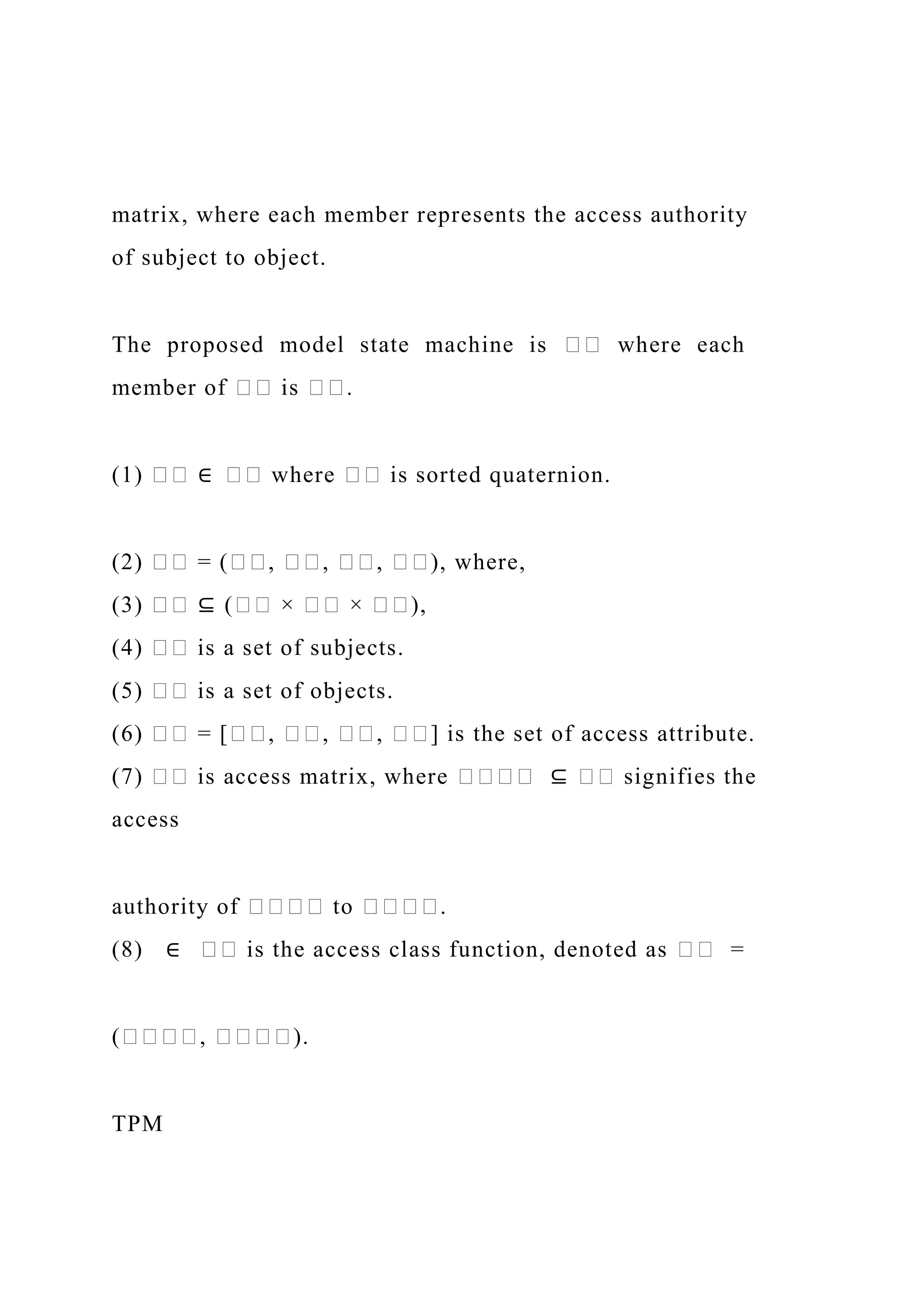 matrix, where each member represents the access authority
of subject to object.
The proposed model state machine is �� where each
member of �� is ��.
(1) �� ∈ �� where �� is sorted quaternion.
(2) �� = (��, ��, ��, ��), where,
(3) �� ⊆ (�� × �� × ��),
(4) �� is a set of subjects.
(5) �� is a set of objects.
(6) �� = [��, ��, ��, ��] is the set of access attribute.
(7) �� is access matrix, where ���� ⊆ �� signifies the
access
authority of ���� to ����.
(8) ∈ �� is the access class function, denoted as �� =
(����, ����).
TPM
 