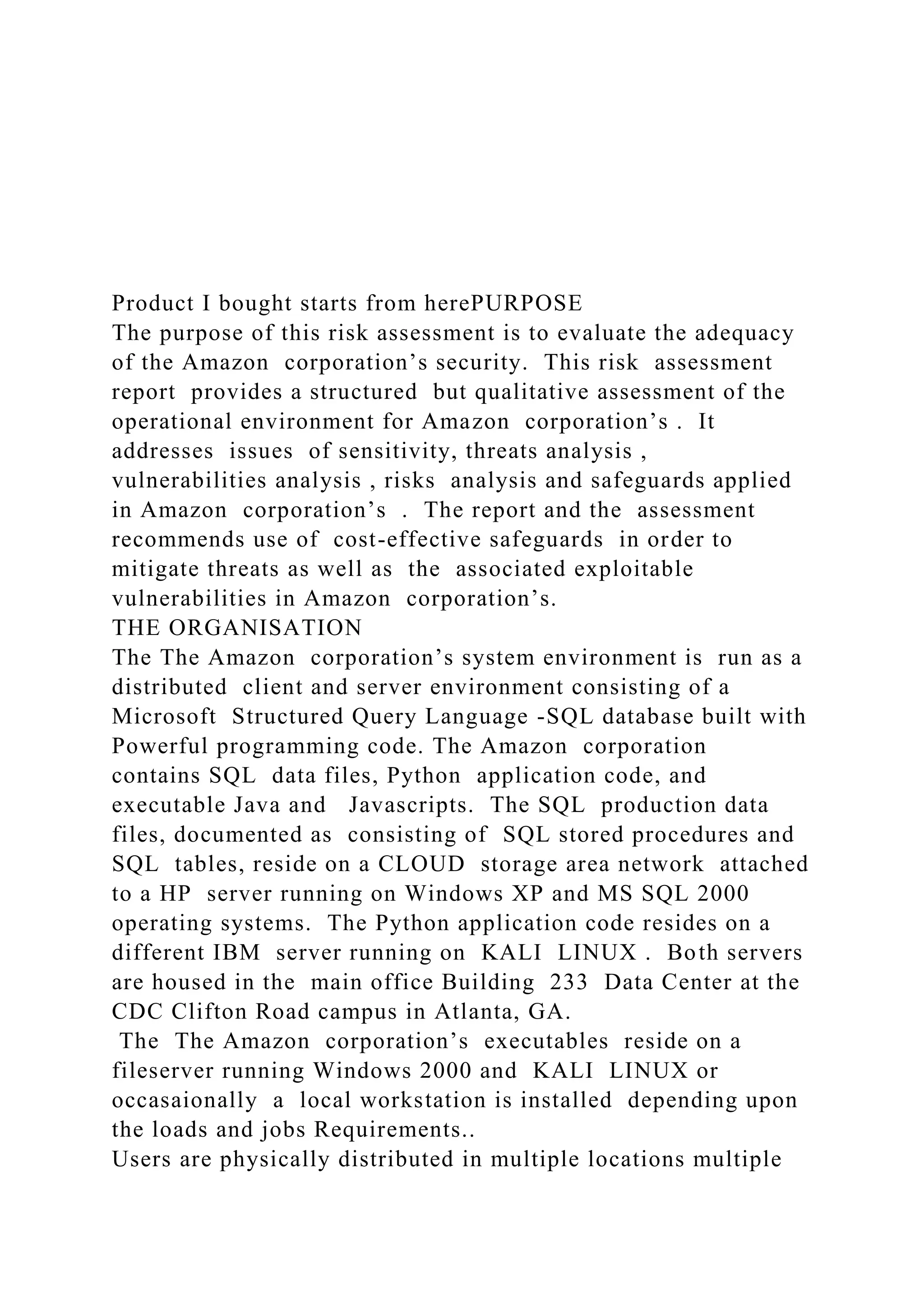 Product I bought starts from herePURPOSE
The purpose of this risk assessment is to evaluate the adequacy
of the Amazon corporation’s security. This risk assessment
report provides a structured but qualitative assessment of the
operational environment for Amazon corporation’s . It
addresses issues of sensitivity, threats analysis ,
vulnerabilities analysis , risks analysis and safeguards applied
in Amazon corporation’s . The report and the assessment
recommends use of cost-effective safeguards in order to
mitigate threats as well as the associated exploitable
vulnerabilities in Amazon corporation’s.
THE ORGANISATION
The The Amazon corporation’s system environment is run as a
distributed client and server environment consisting of a
Microsoft Structured Query Language -SQL database built with
Powerful programming code. The Amazon corporation
contains SQL data files, Python application code, and
executable Java and Javascripts. The SQL production data
files, documented as consisting of SQL stored procedures and
SQL tables, reside on a CLOUD storage area network attached
to a HP server running on Windows XP and MS SQL 2000
operating systems. The Python application code resides on a
different IBM server running on KALI LINUX . Both servers
are housed in the main office Building 233 Data Center at the
CDC Clifton Road campus in Atlanta, GA.
The The Amazon corporation’s executables reside on a
fileserver running Windows 2000 and KALI LINUX or
occasaionally a local workstation is installed depending upon
the loads and jobs Requirements..
Users are physically distributed in multiple locations multiple
 