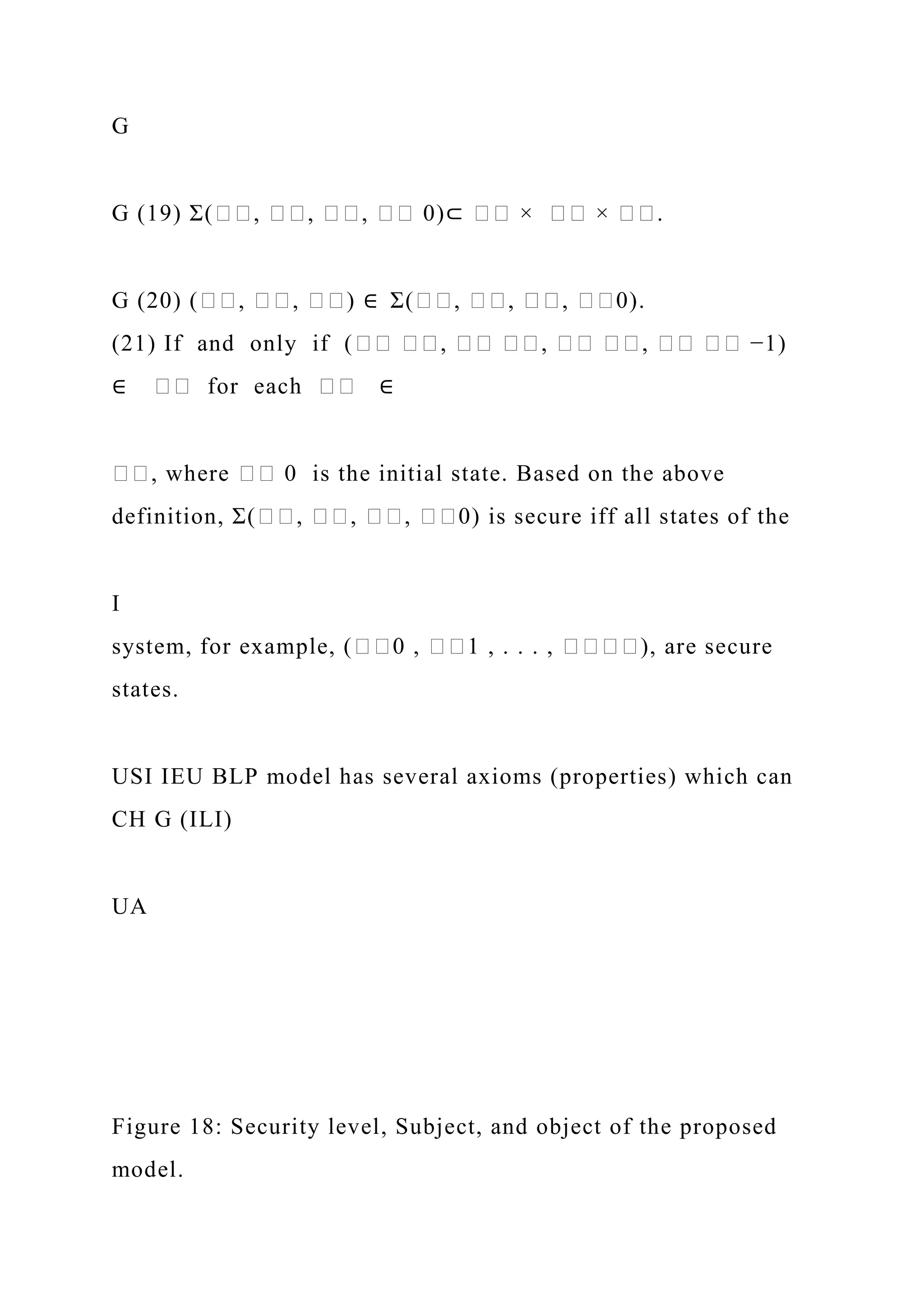 G
G (19) Σ(��, ��, ��, �� 0)⊂ �� × �� × ��.
G (20) (��, ��, ��) ∈ Σ(��, ��, ��, ��0).
(21) If and only if (�� ��, �� ��, �� ��, �� �� −1)
∈ �� for each �� ∈
��, where �� 0 is the initial state. Based on the above
definition, Σ(��, ��, ��, ��0) is secure iff all states of the
I
system, for example, (��0 , ��1 , . . . , ����), are secure
states.
USI IEU BLP model has several axioms (properties) which can
CH G (ILI)
UA
Figure 18: Security level, Subject, and object of the proposed
model.
 