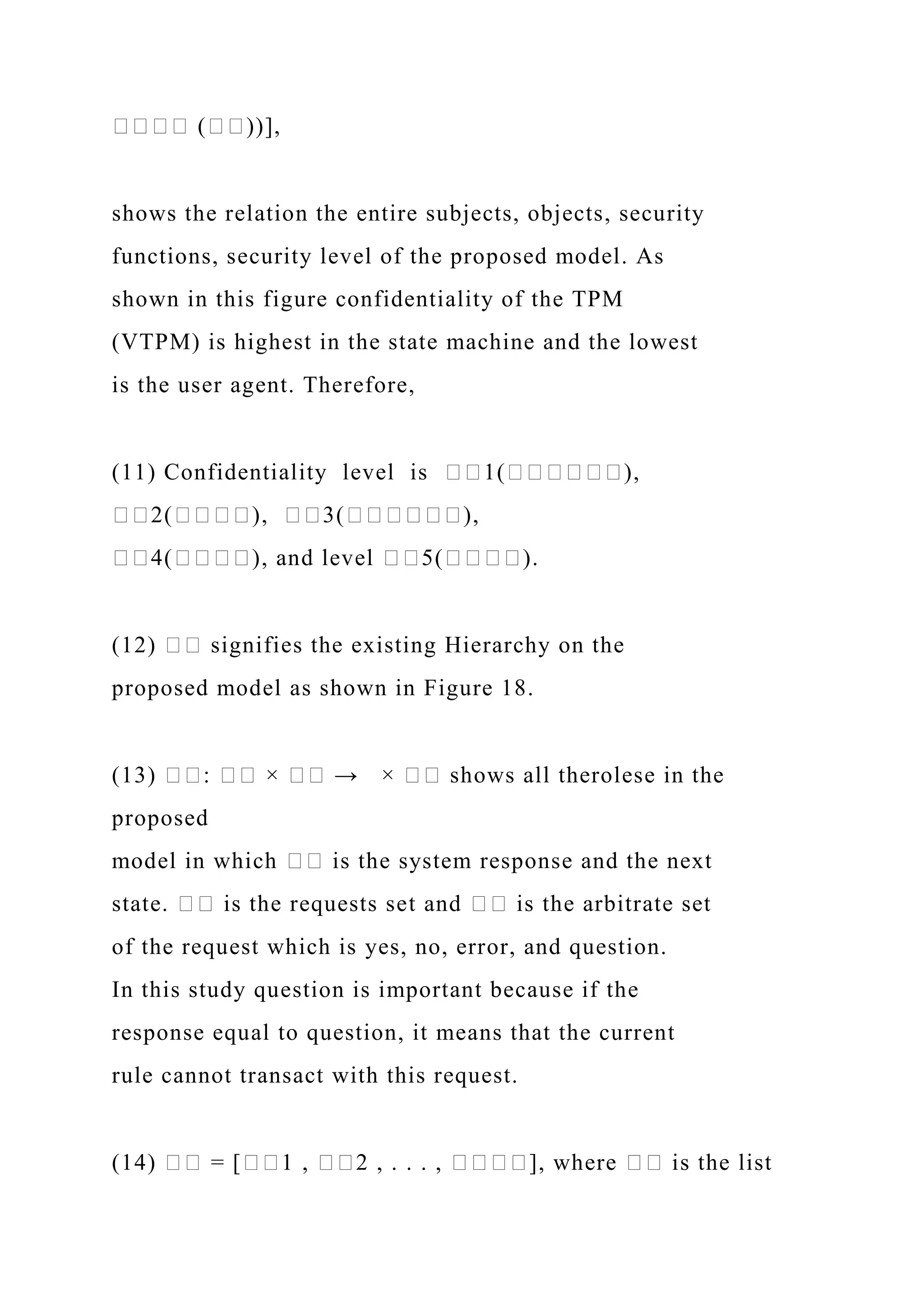 ���� (��))],
shows the relation the entire subjects, objects, security
functions, security level of the proposed model. As
shown in this figure confidentiality of the TPM
(VTPM) is highest in the state machine and the lowest
is the user agent. Therefore,
(11) Confidentiality level is ��1(������),
��2(����), ��3(������),
��4(����), and level ��5(����).
(12) �� signifies the existing Hierarchy on the
proposed model as shown in Figure 18.
(13) ��: �� × �� → × �� shows all therolese in the
proposed
model in which �� is the system response and the next
state. �� is the requests set and �� is the arbitrate set
of the request which is yes, no, error, and question.
In this study question is important because if the
response equal to question, it means that the current
rule cannot transact with this request.
(14) �� = [��1 , ��2 , . . . , ����], where �� is the list
 