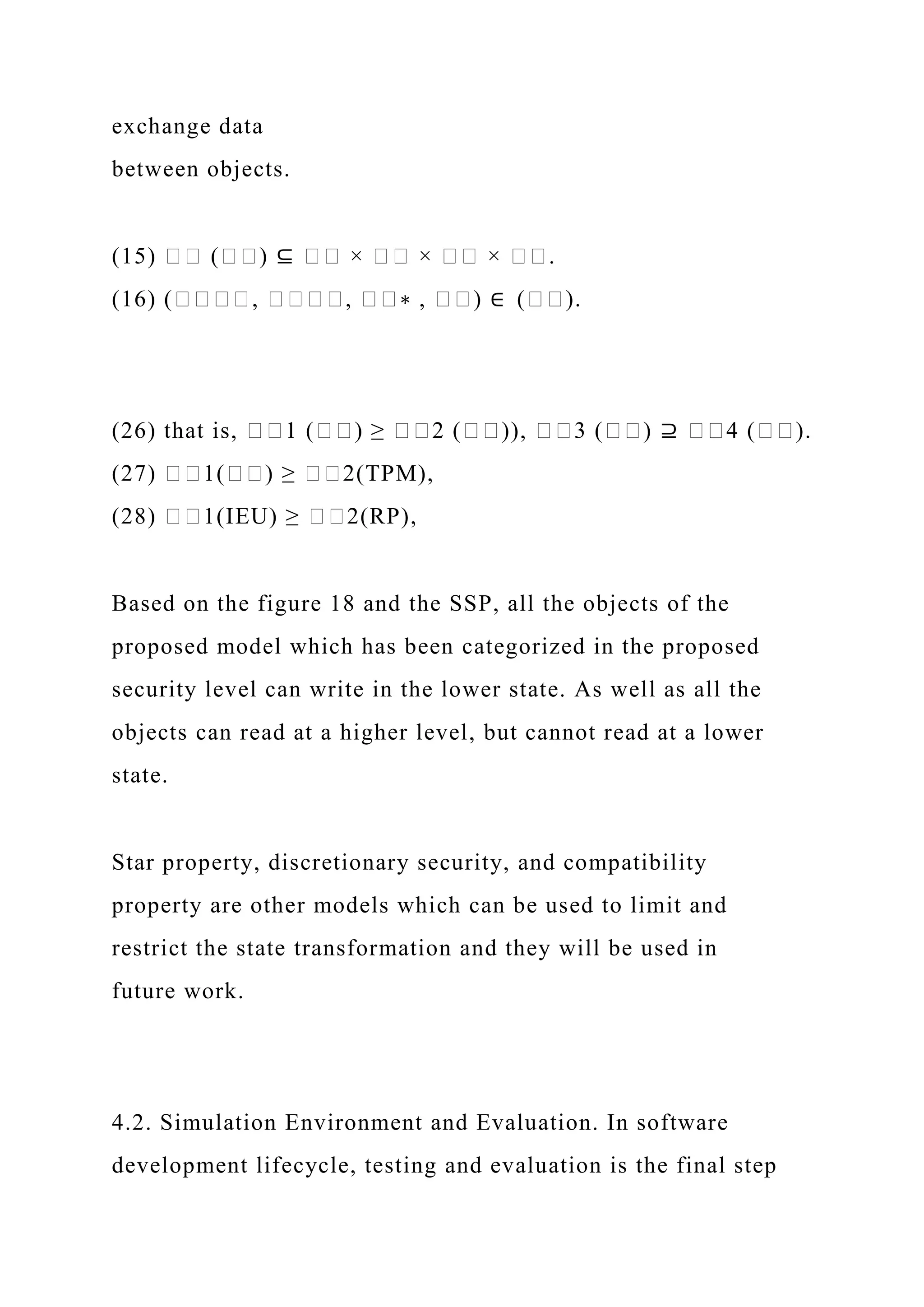 exchange data
between objects.
(15) �� (��) ⊆ �� × �� × �� × ��.
(16) (����, ����, ��∗ , ��) ∈ (��).
(26) that is, ��1 (��) ≥ ��2 (��)), ��3 (��) ⊇ ��4 (��).
(27) ��1(��) ≥ ��2(TPM),
(28) ��1(IEU) ≥ ��2(RP),
Based on the figure 18 and the SSP, all the objects of the
proposed model which has been categorized in the proposed
security level can write in the lower state. As well as all the
objects can read at a higher level, but cannot read at a lower
state.
Star property, discretionary security, and compatibility
property are other models which can be used to limit and
restrict the state transformation and they will be used in
future work.
4.2. Simulation Environment and Evaluation. In software
development lifecycle, testing and evaluation is the final step
 