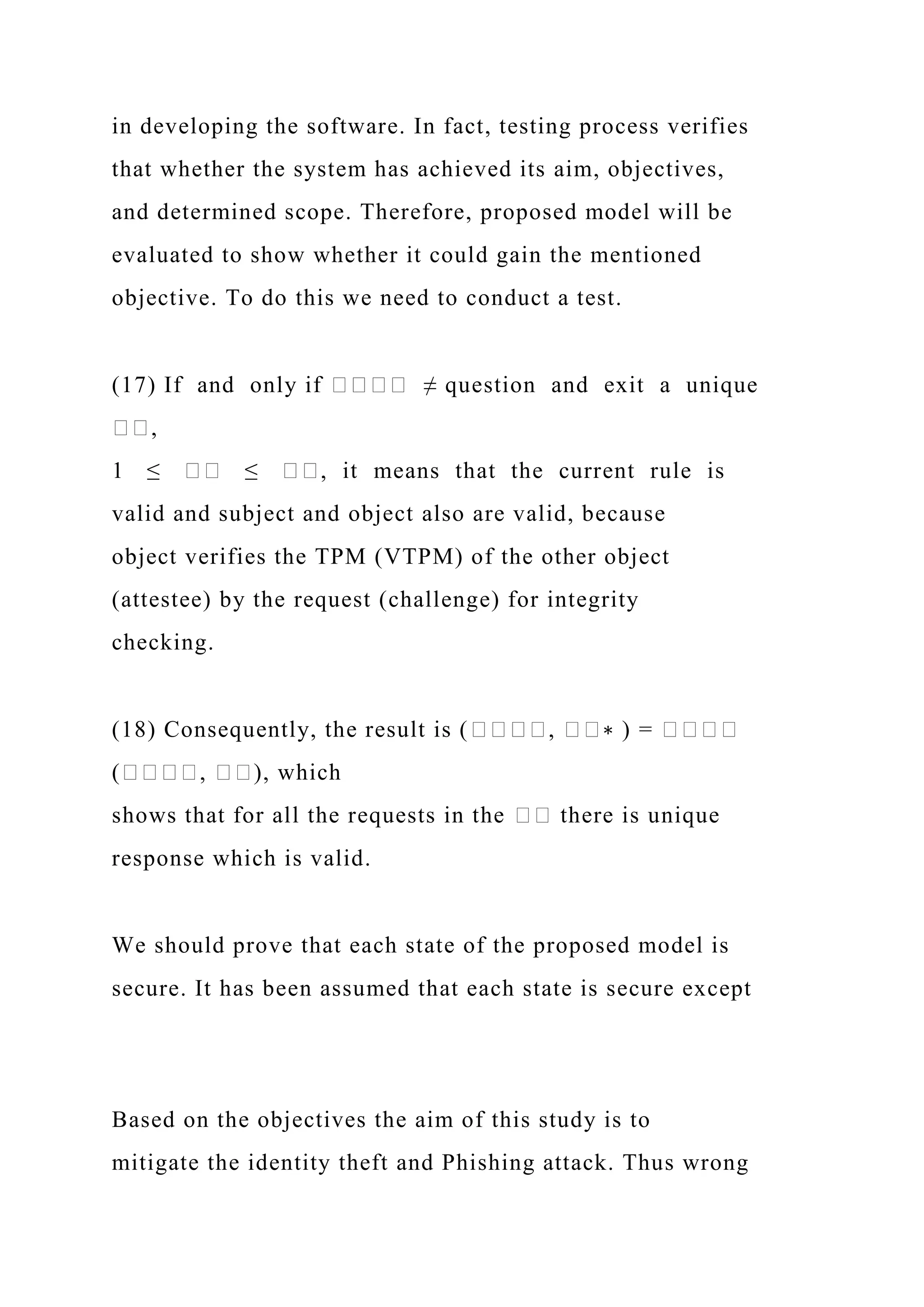 in developing the software. In fact, testing process verifies
that whether the system has achieved its aim, objectives,
and determined scope. Therefore, proposed model will be
evaluated to show whether it could gain the mentioned
objective. To do this we need to conduct a test.
(17) If and only if ���� ≠ question and exit a unique
��,
1 ≤ �� ≤ ��, it means that the current rule is
valid and subject and object also are valid, because
object verifies the TPM (VTPM) of the other object
(attestee) by the request (challenge) for integrity
checking.
(18) Consequently, the result is (����, ��∗ ) = ����
(����, ��), which
shows that for all the requests in the �� there is unique
response which is valid.
We should prove that each state of the proposed model is
secure. It has been assumed that each state is secure except
Based on the objectives the aim of this study is to
mitigate the identity theft and Phishing attack. Thus wrong
 