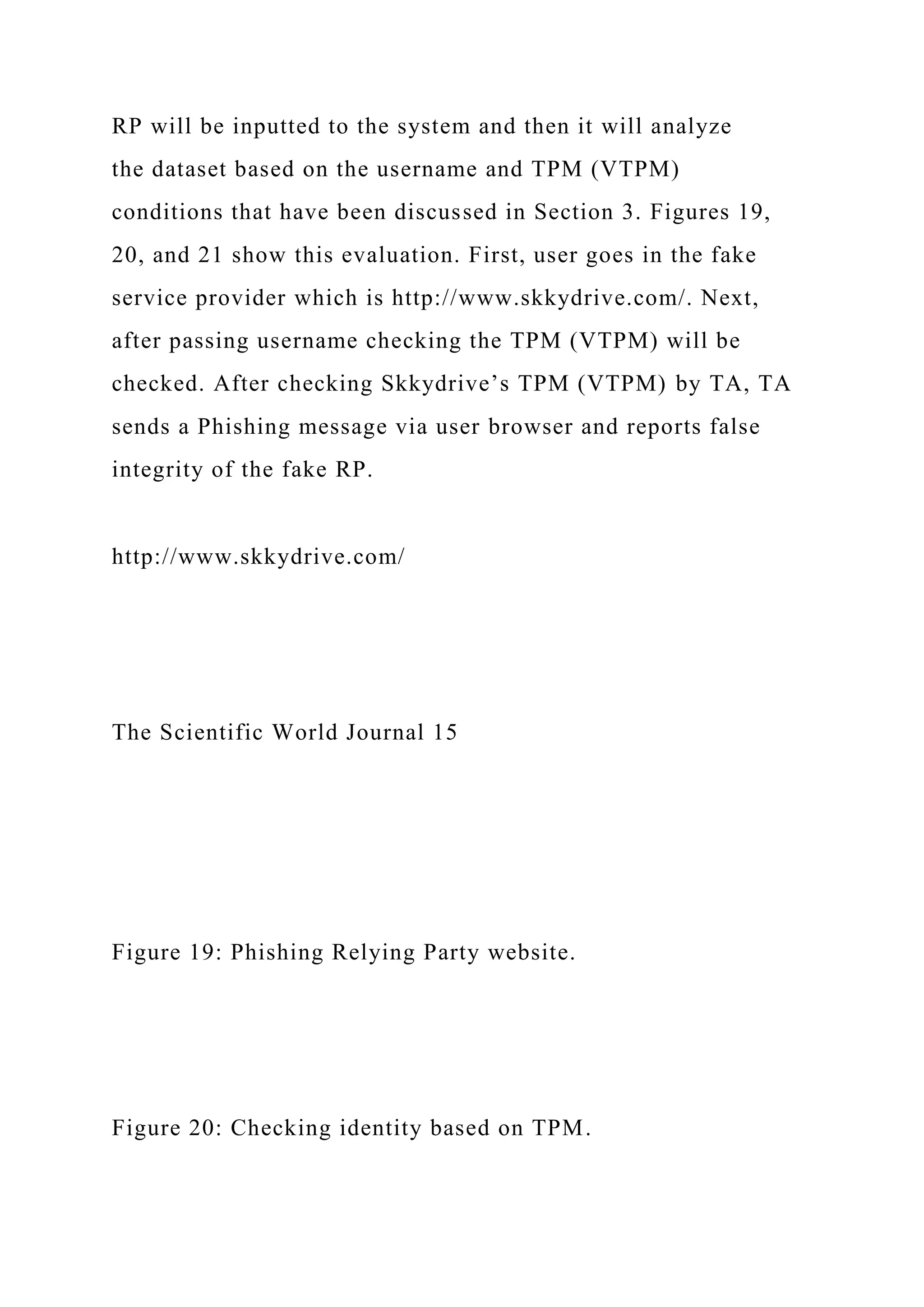 RP will be inputted to the system and then it will analyze
the dataset based on the username and TPM (VTPM)
conditions that have been discussed in Section 3. Figures 19,
20, and 21 show this evaluation. First, user goes in the fake
service provider which is http://www.skkydrive.com/. Next,
after passing username checking the TPM (VTPM) will be
checked. After checking Skkydrive’s TPM (VTPM) by TA, TA
sends a Phishing message via user browser and reports false
integrity of the fake RP.
http://www.skkydrive.com/
The Scientific World Journal 15
Figure 19: Phishing Relying Party website.
Figure 20: Checking identity based on TPM.
 