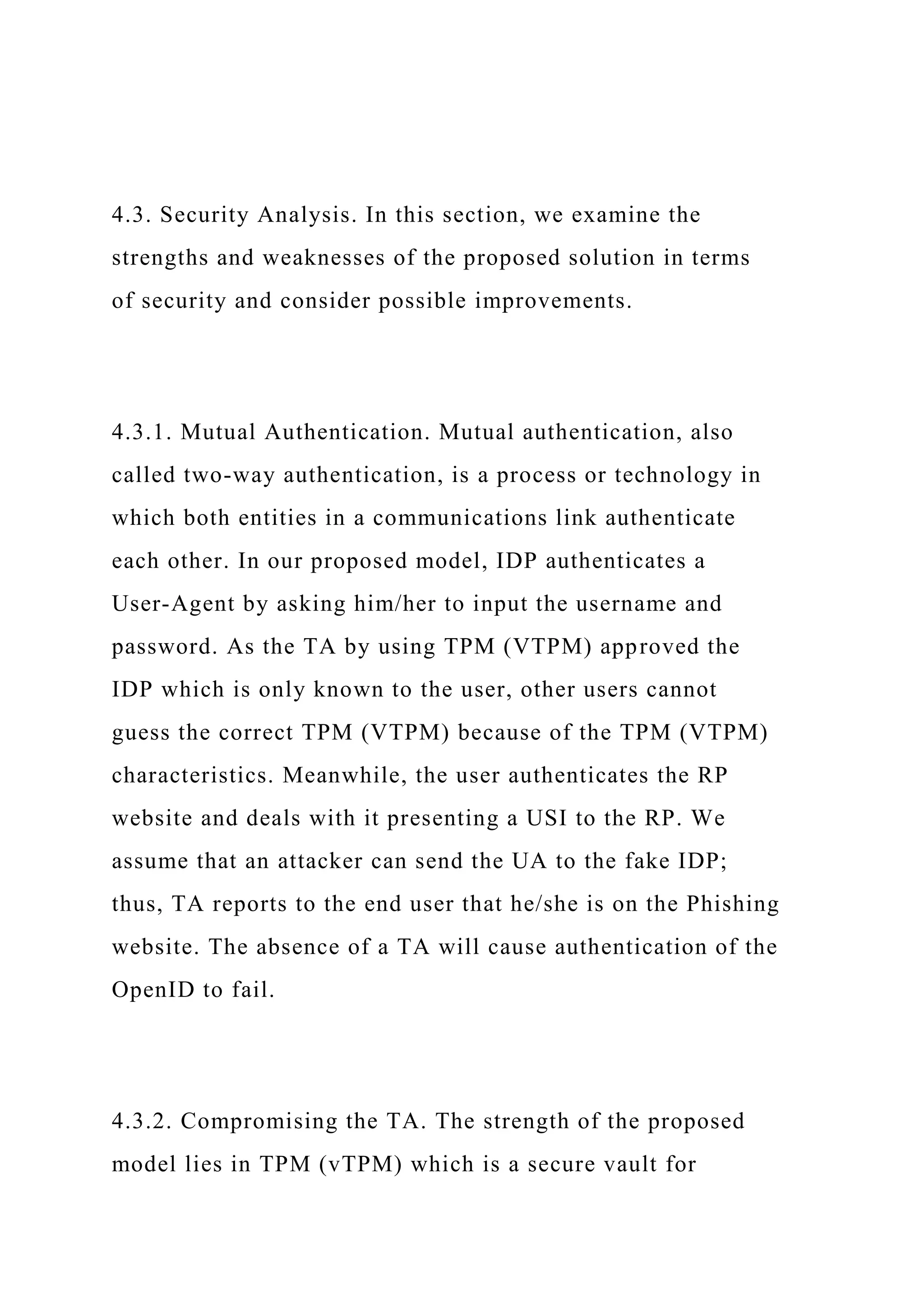 4.3. Security Analysis. In this section, we examine the
strengths and weaknesses of the proposed solution in terms
of security and consider possible improvements.
4.3.1. Mutual Authentication. Mutual authentication, also
called two-way authentication, is a process or technology in
which both entities in a communications link authenticate
each other. In our proposed model, IDP authenticates a
User-Agent by asking him/her to input the username and
password. As the TA by using TPM (VTPM) approved the
IDP which is only known to the user, other users cannot
guess the correct TPM (VTPM) because of the TPM (VTPM)
characteristics. Meanwhile, the user authenticates the RP
website and deals with it presenting a USI to the RP. We
assume that an attacker can send the UA to the fake IDP;
thus, TA reports to the end user that he/she is on the Phishing
website. The absence of a TA will cause authentication of the
OpenID to fail.
4.3.2. Compromising the TA. The strength of the proposed
model lies in TPM (vTPM) which is a secure vault for
 