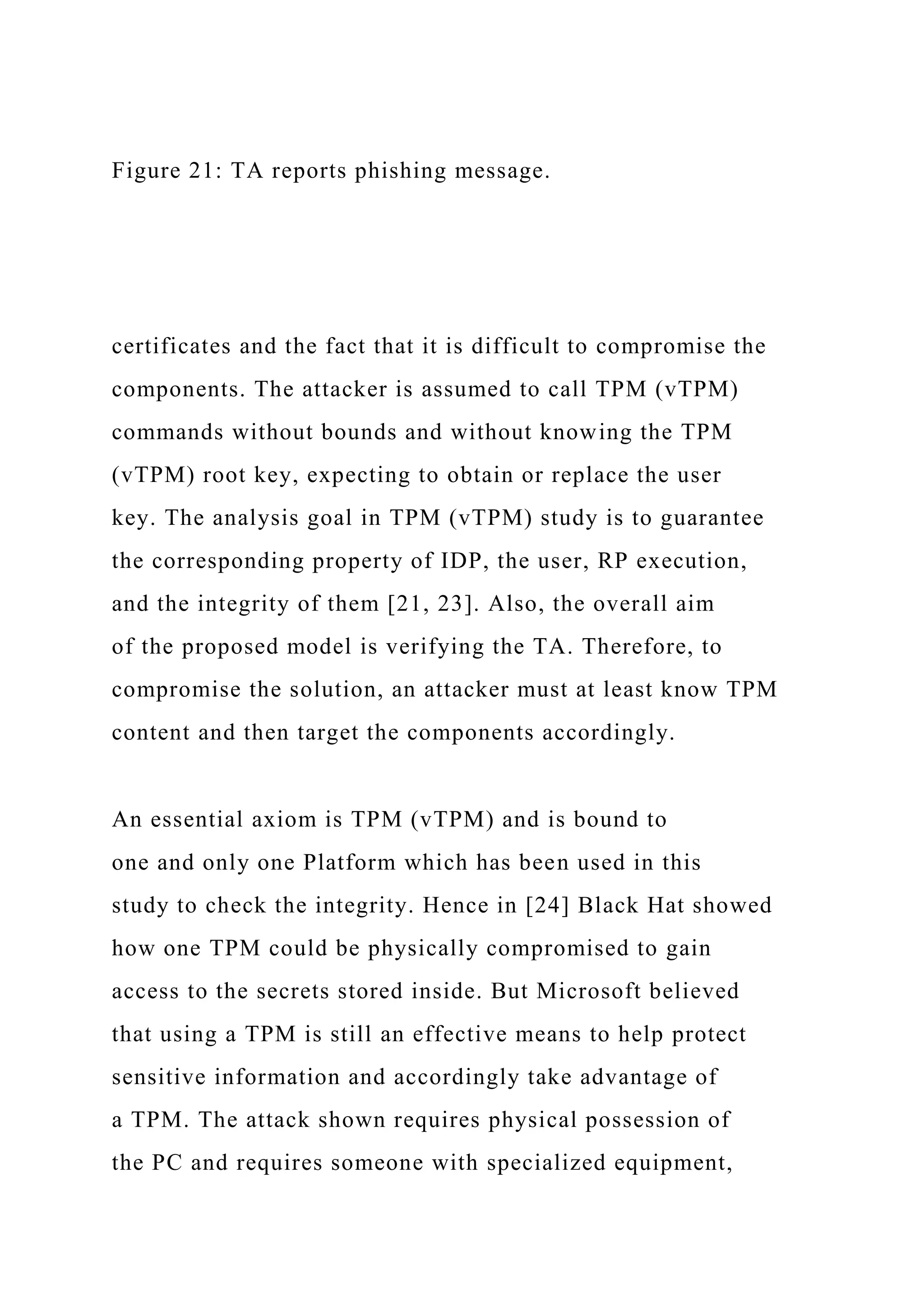 Figure 21: TA reports phishing message.
certificates and the fact that it is difficult to compromise the
components. The attacker is assumed to call TPM (vTPM)
commands without bounds and without knowing the TPM
(vTPM) root key, expecting to obtain or replace the user
key. The analysis goal in TPM (vTPM) study is to guarantee
the corresponding property of IDP, the user, RP execution,
and the integrity of them [21, 23]. Also, the overall aim
of the proposed model is verifying the TA. Therefore, to
compromise the solution, an attacker must at least know TPM
content and then target the components accordingly.
An essential axiom is TPM (vTPM) and is bound to
one and only one Platform which has been used in this
study to check the integrity. Hence in [24] Black Hat showed
how one TPM could be physically compromised to gain
access to the secrets stored inside. But Microsoft believed
that using a TPM is still an effective means to help protect
sensitive information and accordingly take advantage of
a TPM. The attack shown requires physical possession of
the PC and requires someone with specialized equipment,
 