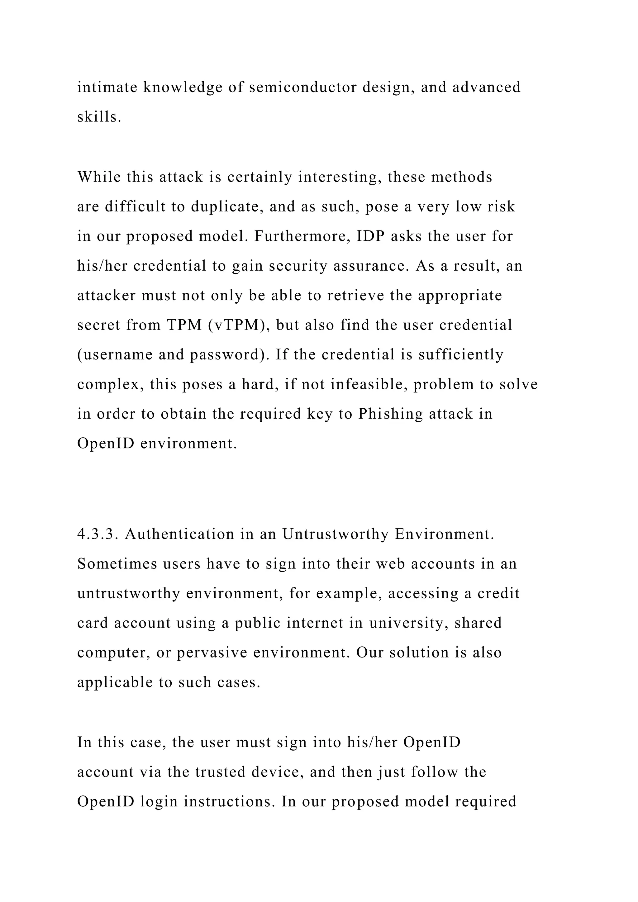 intimate knowledge of semiconductor design, and advanced
skills.
While this attack is certainly interesting, these methods
are difficult to duplicate, and as such, pose a very low risk
in our proposed model. Furthermore, IDP asks the user for
his/her credential to gain security assurance. As a result, an
attacker must not only be able to retrieve the appropriate
secret from TPM (vTPM), but also find the user credential
(username and password). If the credential is sufficiently
complex, this poses a hard, if not infeasible, problem to solve
in order to obtain the required key to Phishing attack in
OpenID environment.
4.3.3. Authentication in an Untrustworthy Environment.
Sometimes users have to sign into their web accounts in an
untrustworthy environment, for example, accessing a credit
card account using a public internet in university, shared
computer, or pervasive environment. Our solution is also
applicable to such cases.
In this case, the user must sign into his/her OpenID
account via the trusted device, and then just follow the
OpenID login instructions. In our proposed model required
 
