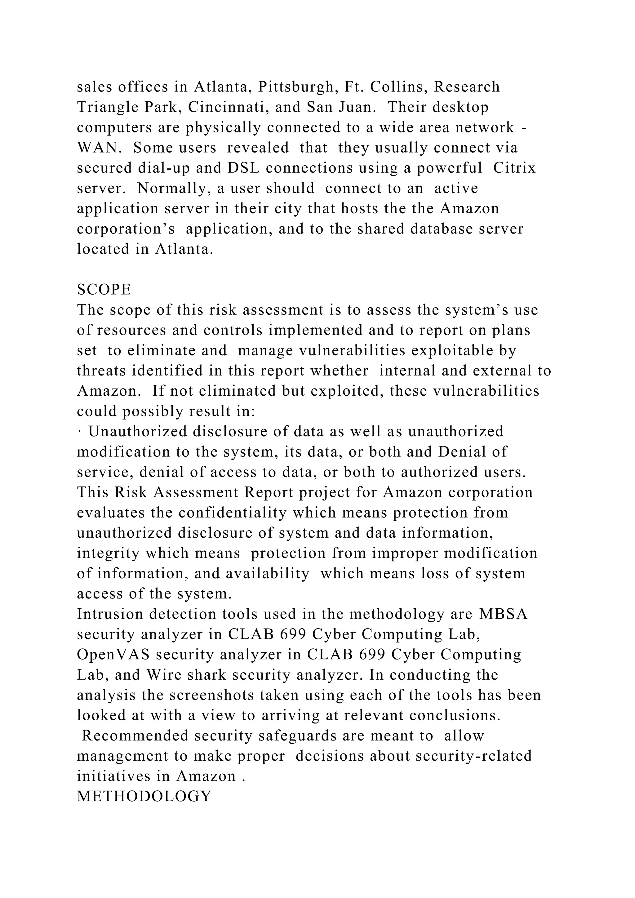 sales offices in Atlanta, Pittsburgh, Ft. Collins, Research
Triangle Park, Cincinnati, and San Juan. Their desktop
computers are physically connected to a wide area network -
WAN. Some users revealed that they usually connect via
secured dial-up and DSL connections using a powerful Citrix
server. Normally, a user should connect to an active
application server in their city that hosts the the Amazon
corporation’s application, and to the shared database server
located in Atlanta.
SCOPE
The scope of this risk assessment is to assess the system’s use
of resources and controls implemented and to report on plans
set to eliminate and manage vulnerabilities exploitable by
threats identified in this report whether internal and external to
Amazon. If not eliminated but exploited, these vulnerabilities
could possibly result in:
· Unauthorized disclosure of data as well as unauthorized
modification to the system, its data, or both and Denial of
service, denial of access to data, or both to authorized users.
This Risk Assessment Report project for Amazon corporation
evaluates the confidentiality which means protection from
unauthorized disclosure of system and data information,
integrity which means protection from improper modification
of information, and availability which means loss of system
access of the system.
Intrusion detection tools used in the methodology are MBSA
security analyzer in CLAB 699 Cyber Computing Lab,
OpenVAS security analyzer in CLAB 699 Cyber Computing
Lab, and Wire shark security analyzer. In conducting the
analysis the screenshots taken using each of the tools has been
looked at with a view to arriving at relevant conclusions.
Recommended security safeguards are meant to allow
management to make proper decisions about security-related
initiatives in Amazon .
METHODOLOGY
 